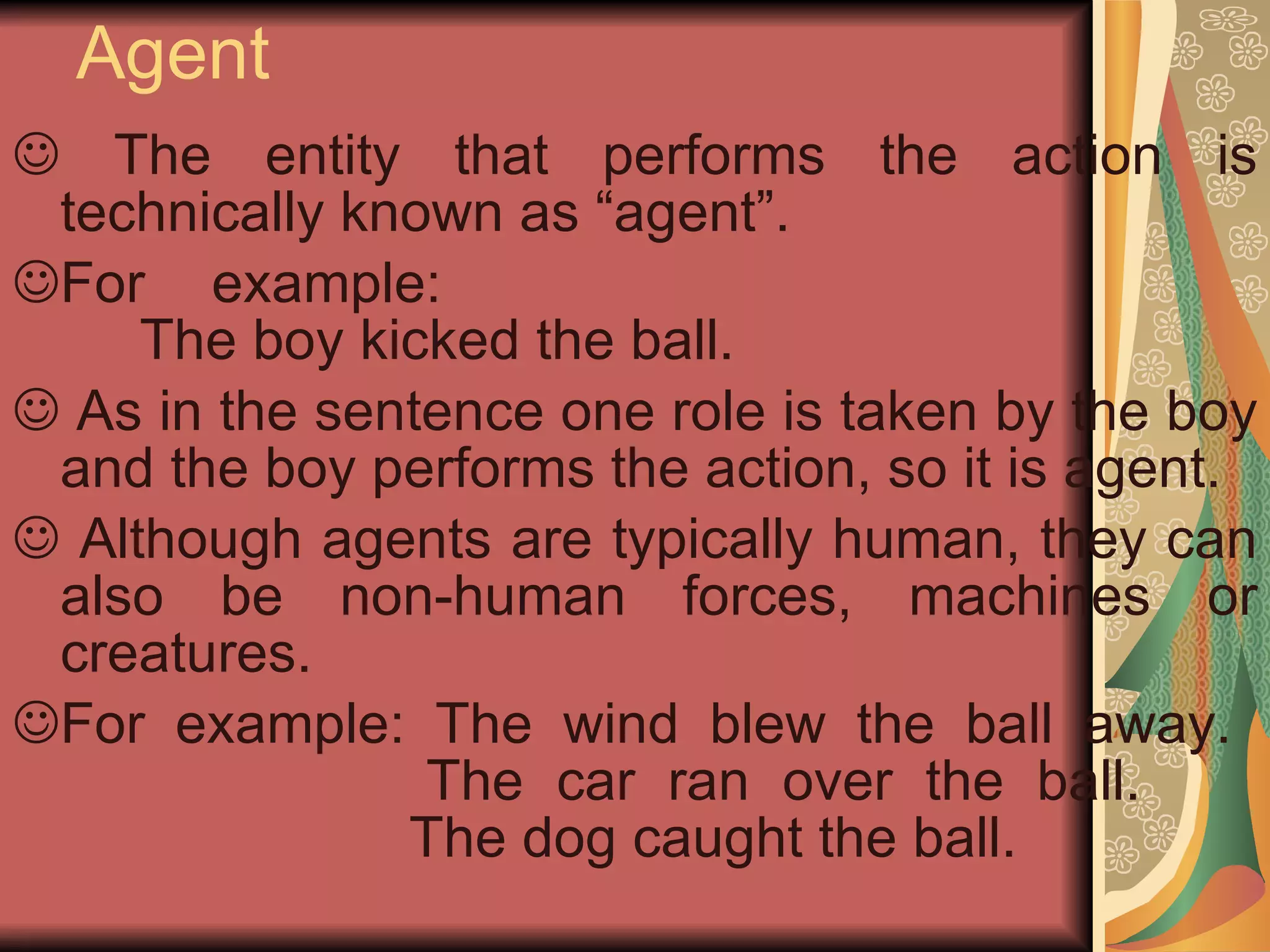 Agent The entity that performs the action is technically known as “agent”. For example:  The boy kicked the ball. As in the sentence one role is taken by the boy and the boy performs the action, so it is agent. Although agents are typically human, they can also be non-human forces, machines or creatures. For example: The wind blew the ball away.  The car ran over the ball.  The dog caught the ball. 