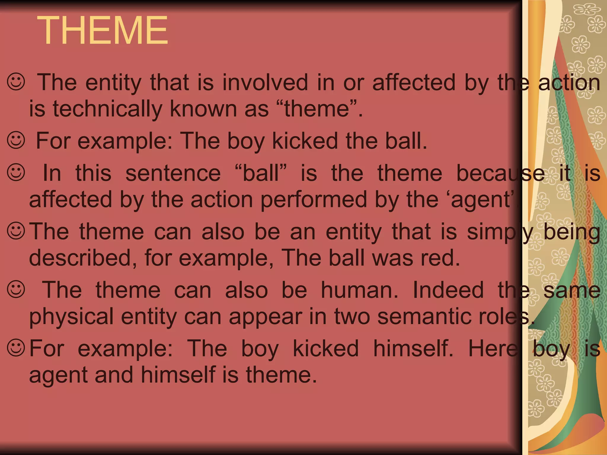 THEME The entity that is involved in or affected by the action is technically known as “theme”. For example: The boy kicked the ball. In this sentence “ball” is the theme because it is affected by the action performed by the ‘agent’. The theme can also be an entity that is simply being described, for example, The ball was red. The theme can also be human. Indeed the same physical entity can appear in two semantic roles. For example: The boy kicked himself. Here boy is agent and himself is theme.  