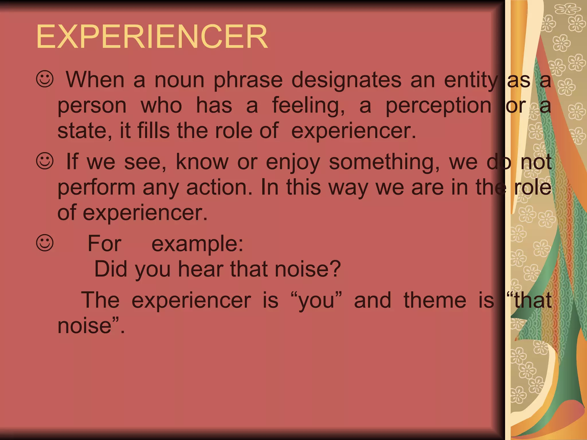 EXPERIENCER When a noun phrase designates an entity as a person who has a feeling, a perception or a state, it fills the role of  experiencer. If we see, know or enjoy something, we do not perform any action. In this way we are in the role of experiencer.  For example: Did you hear that noise? The experiencer is “you” and theme is “that noise”. 
