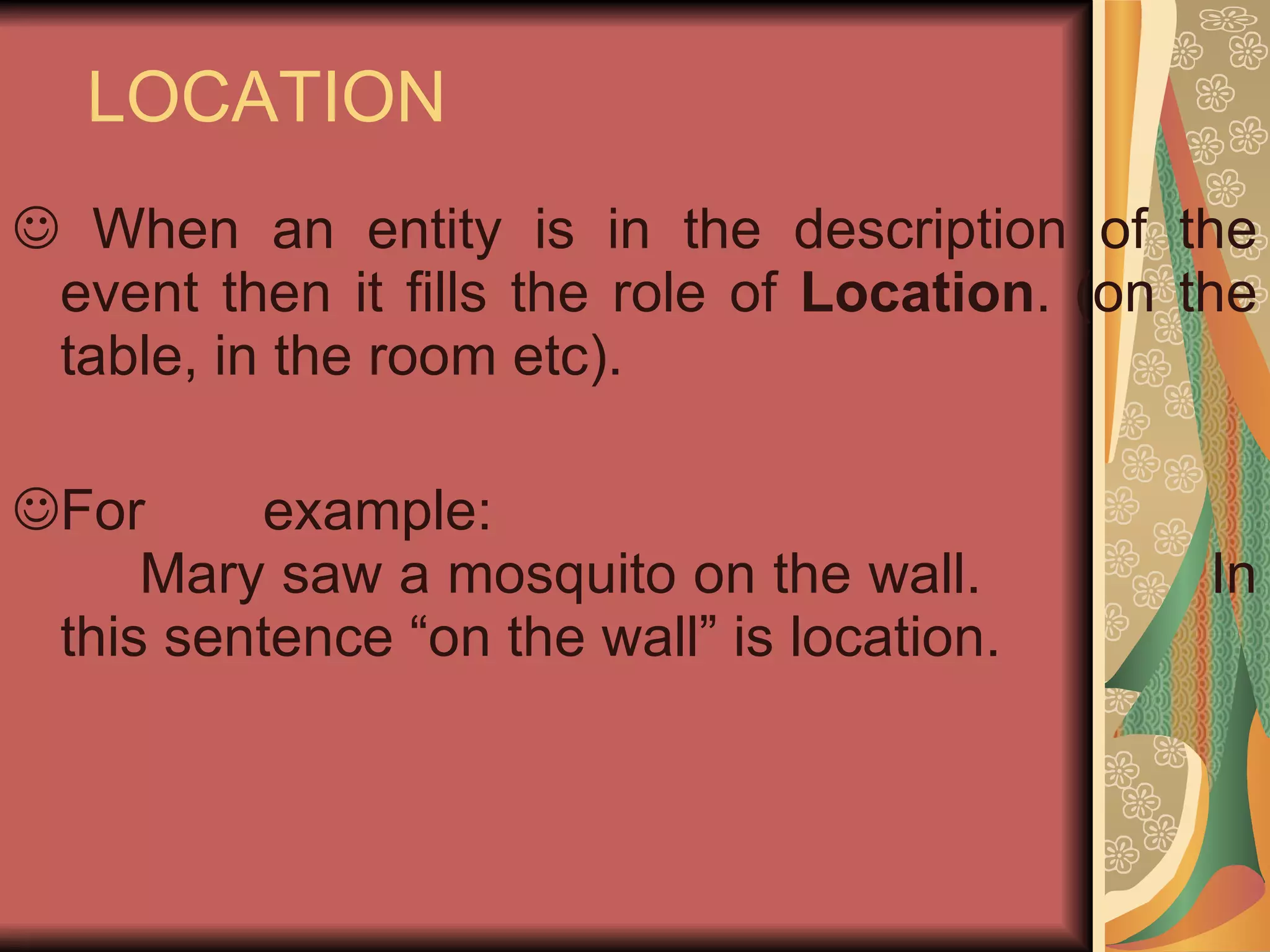 LOCATION When an entity is in the description of the event then it fills the role of  Location . (on the table, in the room etc). For example: Mary saw a mosquito on the wall.   In this sentence “on the wall” is location.  
