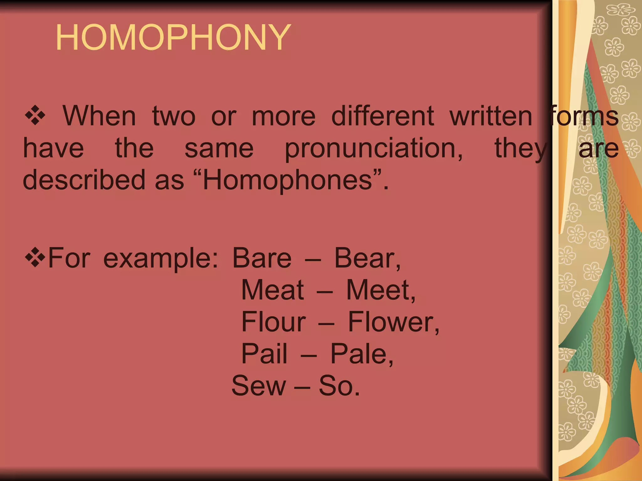 HOMOPHONY When two or more different written forms have the same pronunciation, they are described as “Homophones”. For example: Bare – Bear,   Meat – Meet,   Flour – Flower,   Pail – Pale,   Sew – So. 