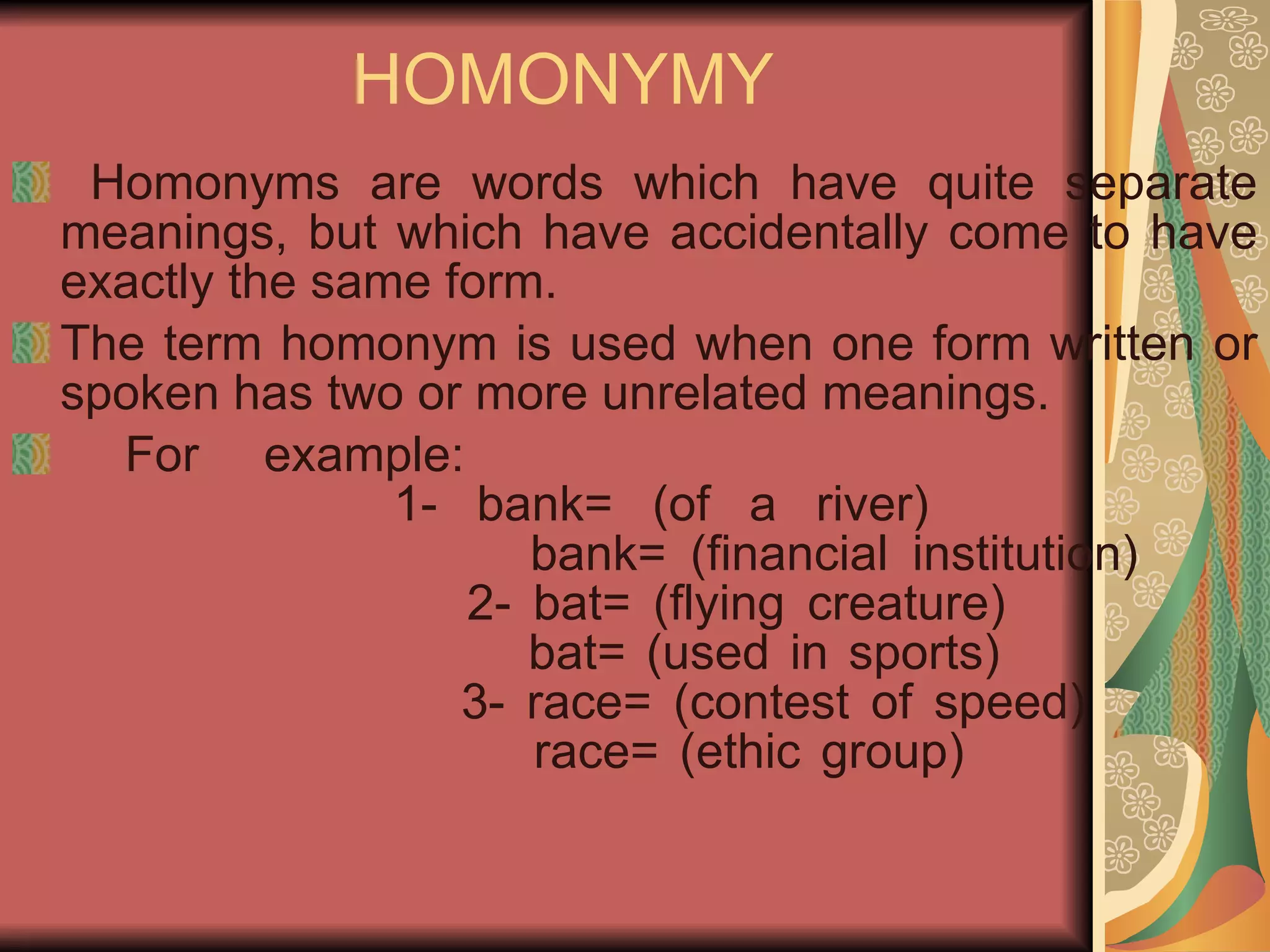 HOMONYMY Homonyms are words which have quite separate meanings, but which have accidentally come to have exactly the same form. The term homonym is used when one form written or spoken has two or more unrelated meanings. For example: 1- bank= (of a river)     bank= (financial institution)   2- bat= (flying creature)   bat= (used in sports)   3- race= (contest of speed)   race= (ethic group) 