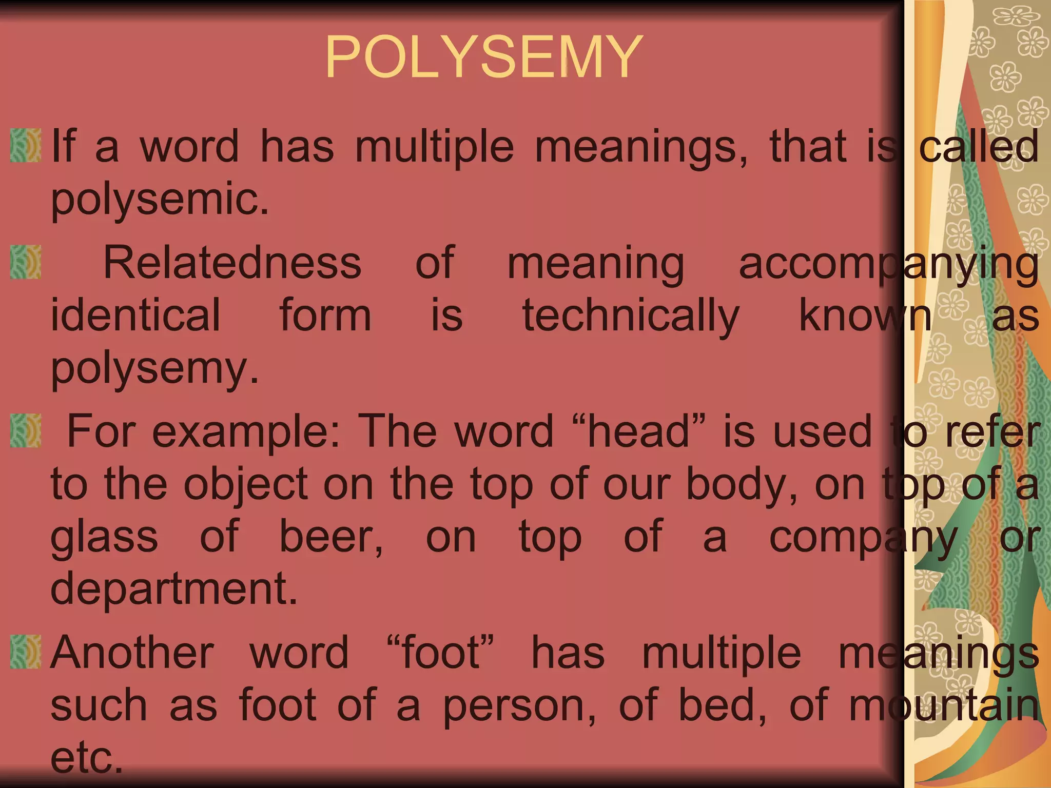 POLYSEMY If a word has multiple meanings, that is called polysemic. Relatedness of meaning accompanying identical form is technically known as polysemy. For example: The word “head” is used to refer to the object on the top of our body, on top of a glass of beer, on top of a company or department. Another word “foot” has multiple meanings such as foot of a person, of bed, of mountain etc. 