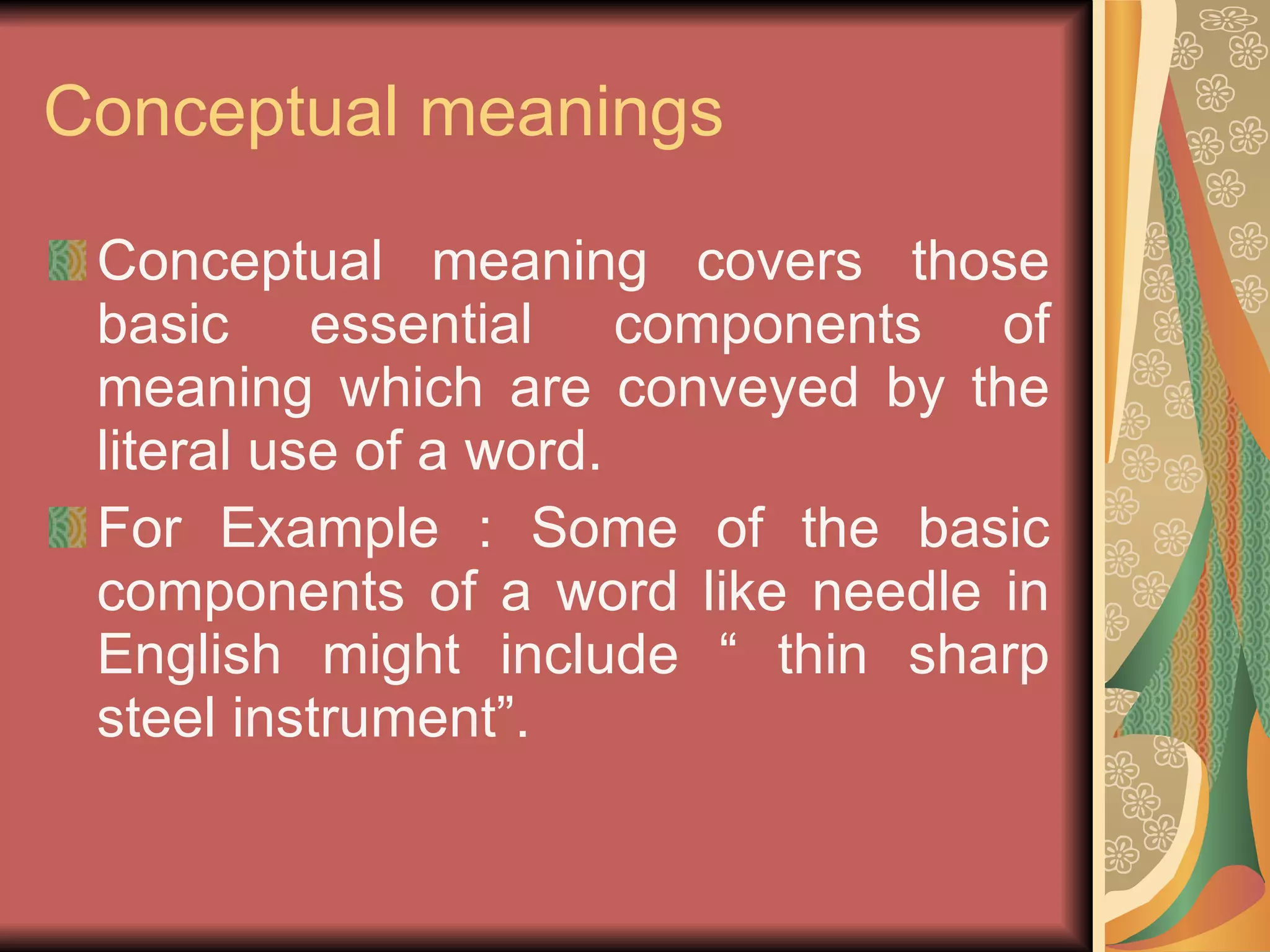 Conceptual meanings Conceptual meaning covers those basic essential components of meaning which are conveyed by the literal use of a word. For Example : Some of the basic components of a word like needle in English might include “ thin sharp steel instrument”. 