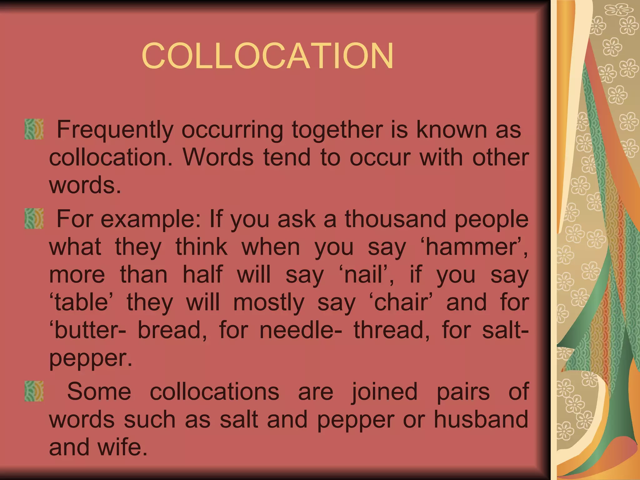 COLLOCATION Frequently occurring together is known as  collocation. Words tend to occur with other words. For example: If you ask a thousand people what they think when you say ‘hammer’, more than half will say ‘nail’, if you say ‘table’ they will mostly say ‘chair’ and for ‘butter- bread, for needle- thread, for salt- pepper. Some collocations are joined pairs of words such as salt and pepper or husband and wife. 