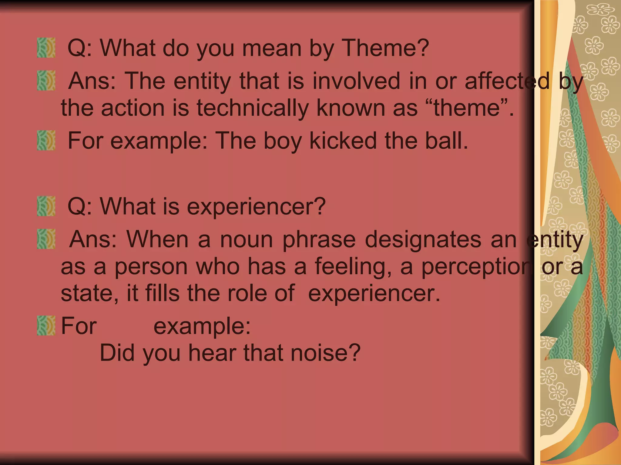 Q: What do you mean by Theme? Ans: The entity that is involved in or affected by the action is technically known as “theme”. For example: The boy kicked the ball. Q: What is experiencer? Ans: When a noun phrase designates an entity as a person who has a feeling, a perception or a state, it fills the role of  experiencer. For example: Did you hear that noise? 