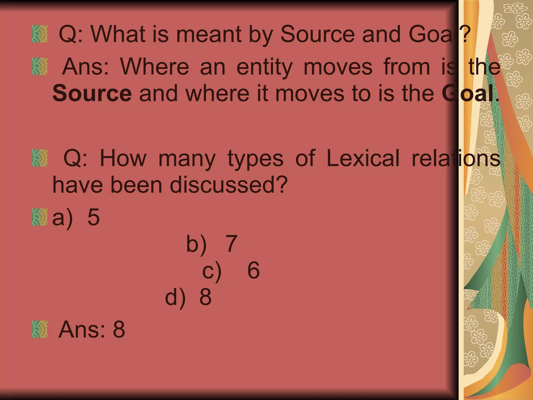 Q: What is meant by Source and Goal? Ans: Where an entity moves from is the  Source  and where it moves to is the  Goal . Q: How many types of Lexical relations have been discussed? a)  5   b)  7   c)  6   d)  8 Ans: 8 