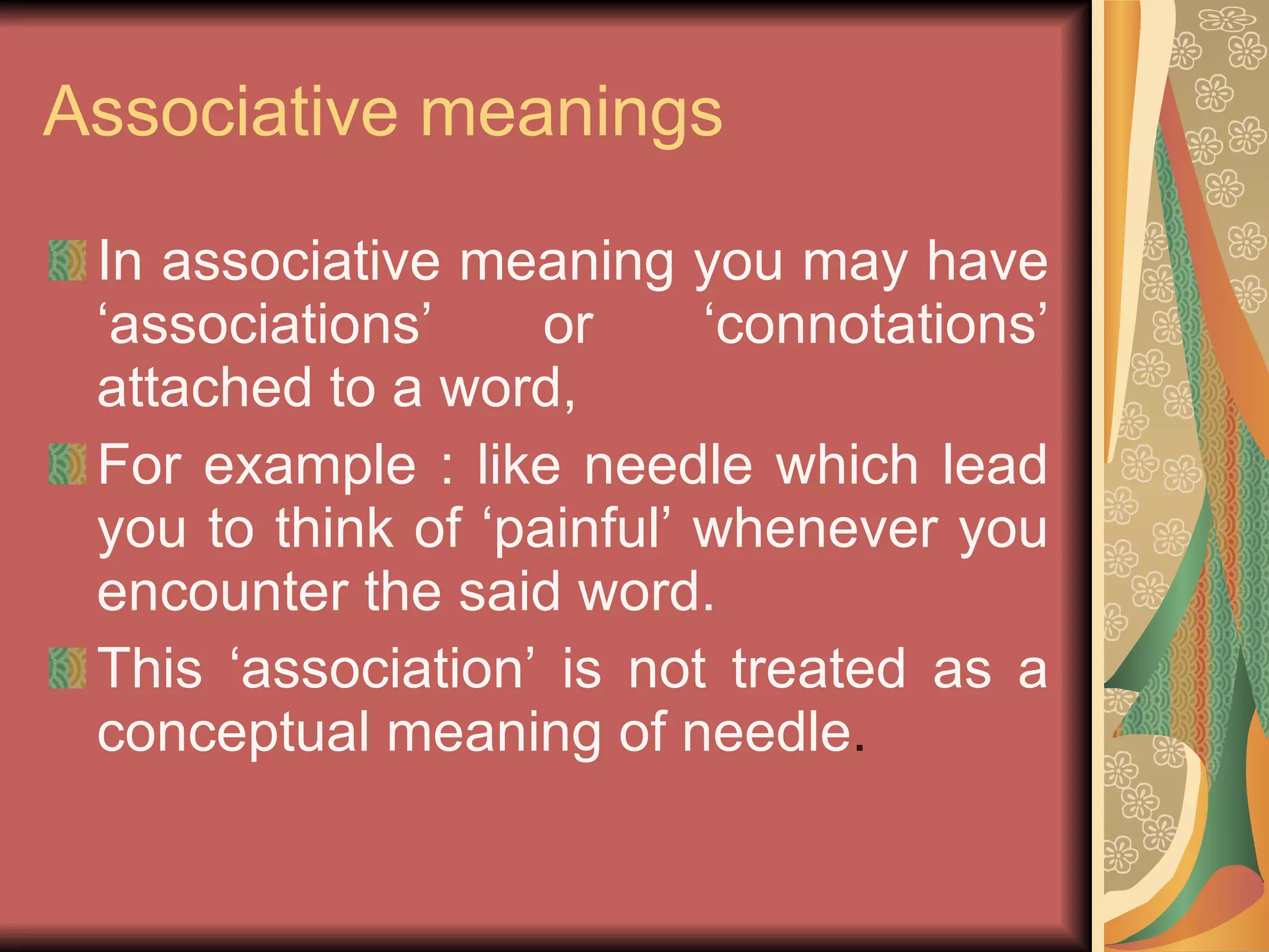 Associative meanings In associative meaning you may have ‘associations’ or ‘connotations’ attached to a word, For example : like needle which lead you to think of ‘painful’ whenever you encounter the said word. This ‘association’ is not treated as a conceptual meaning of needle . 