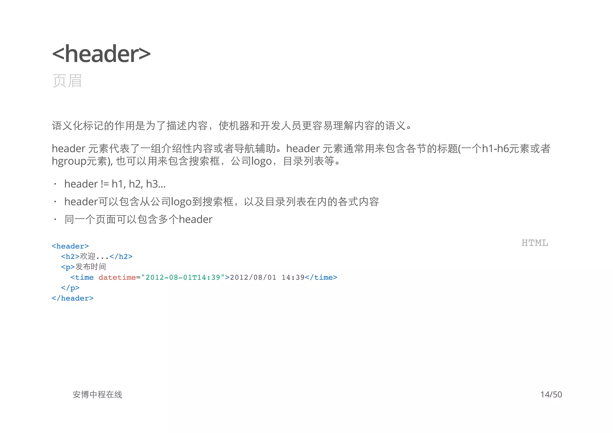<header>
页眉
语义化标记的作用是为了描述内容，使机器和开发人员更容易理解内容的语义。
header 元素代表了一组介绍性内容或者导航辅助。header 元素通常用来包含各节的标题(一个h1-h6元素或者
hgroup元素), 也可以用来包含搜索框，公司logo，目录列表等。
安博中程在线
header != h1, h2, h3...
header可以包含从公司logo到搜索框，以及目录列表在内的各式内容
同一个页面可以包含多个header
·
·
·
<header>
<h2>欢迎...</h2>
<p>发布时间
<time datetime="2012-08-01T14:39">2012/08/01 14:39</time>
</p>
</header>
HTML
14/50
 