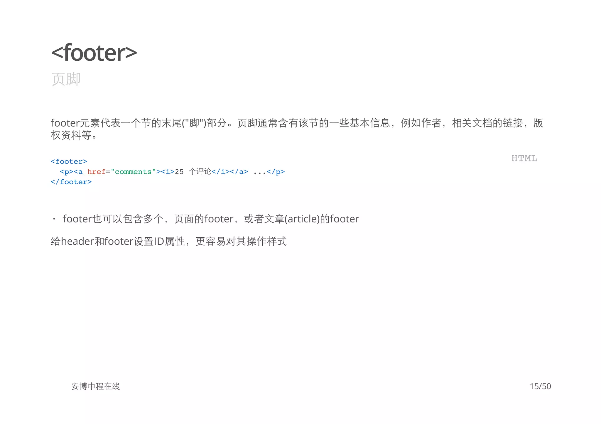 <footer>
页脚
footer元素代表一个节的末尾("脚")部分。页脚通常含有该节的一些基本信息，例如作者，相关文档的链接，版
权资料等。
给header和footer设置ID属性，更容易对其操作样式
安博中程在线
<footer>
<p><a href="comments"><i>25 个评论</i></a> ...</p>
</footer>
HTML
footer也可以包含多个，页面的footer，或者文章(article)的footer·
15/50
 