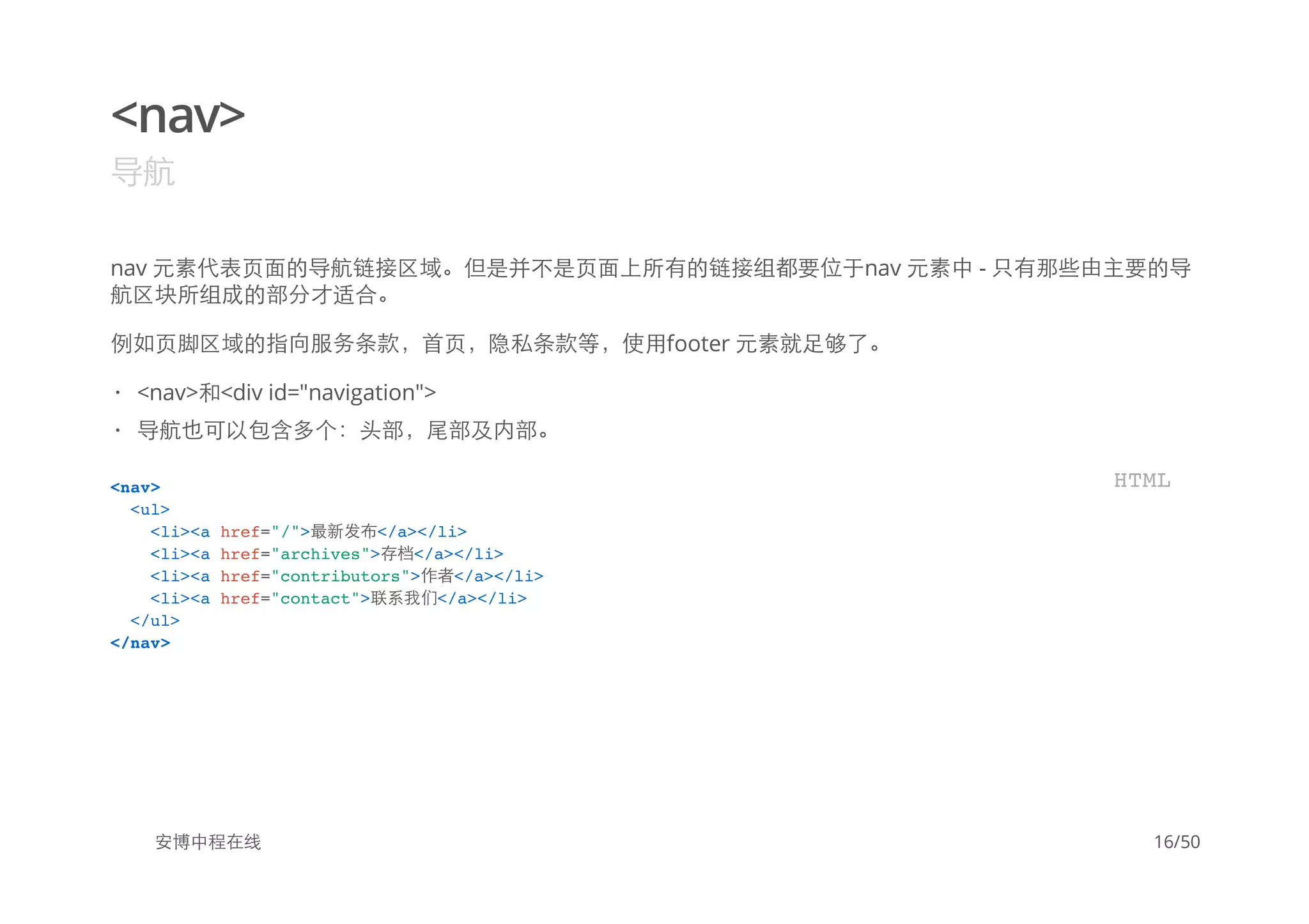 <nav>
导航
nav 元素代表页面的导航链接区域。但是并不是页面上所有的链接组都要位于nav 元素中 - 只有那些由主要的导
航区块所组成的部分才适合。
例如页脚区域的指向服务条款，首页，隐私条款等，使用footer 元素就足够了。
安博中程在线
<nav>和<div id="navigation">
导航也可以包含多个：头部，尾部及内部。
·
·
<nav>
<ul>
<li><a href="/">最新发布</a></li>
<li><a href="archives">存档</a></li>
<li><a href="contributors">作者</a></li>
<li><a href="contact">联系我们</a></li>
</ul>
</nav>
HTML
16/50
 