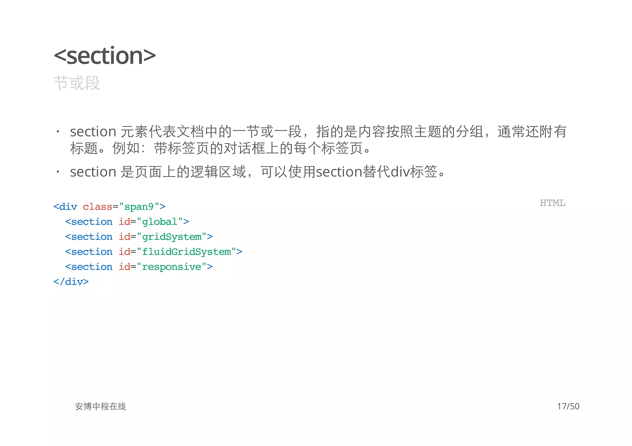 <section>
节或段
安博中程在线
section 元素代表文档中的一节或一段，指的是内容按照主题的分组，通常还附有
标题。例如：带标签页的对话框上的每个标签页。
section 是页面上的逻辑区域，可以使用section替代div标签。
·
·
<divclass="span9">
<sectionid="global">
<sectionid="gridSystem">
<sectionid="fluidGridSystem">
<sectionid="responsive">
</div>
HTML
17/50
 
