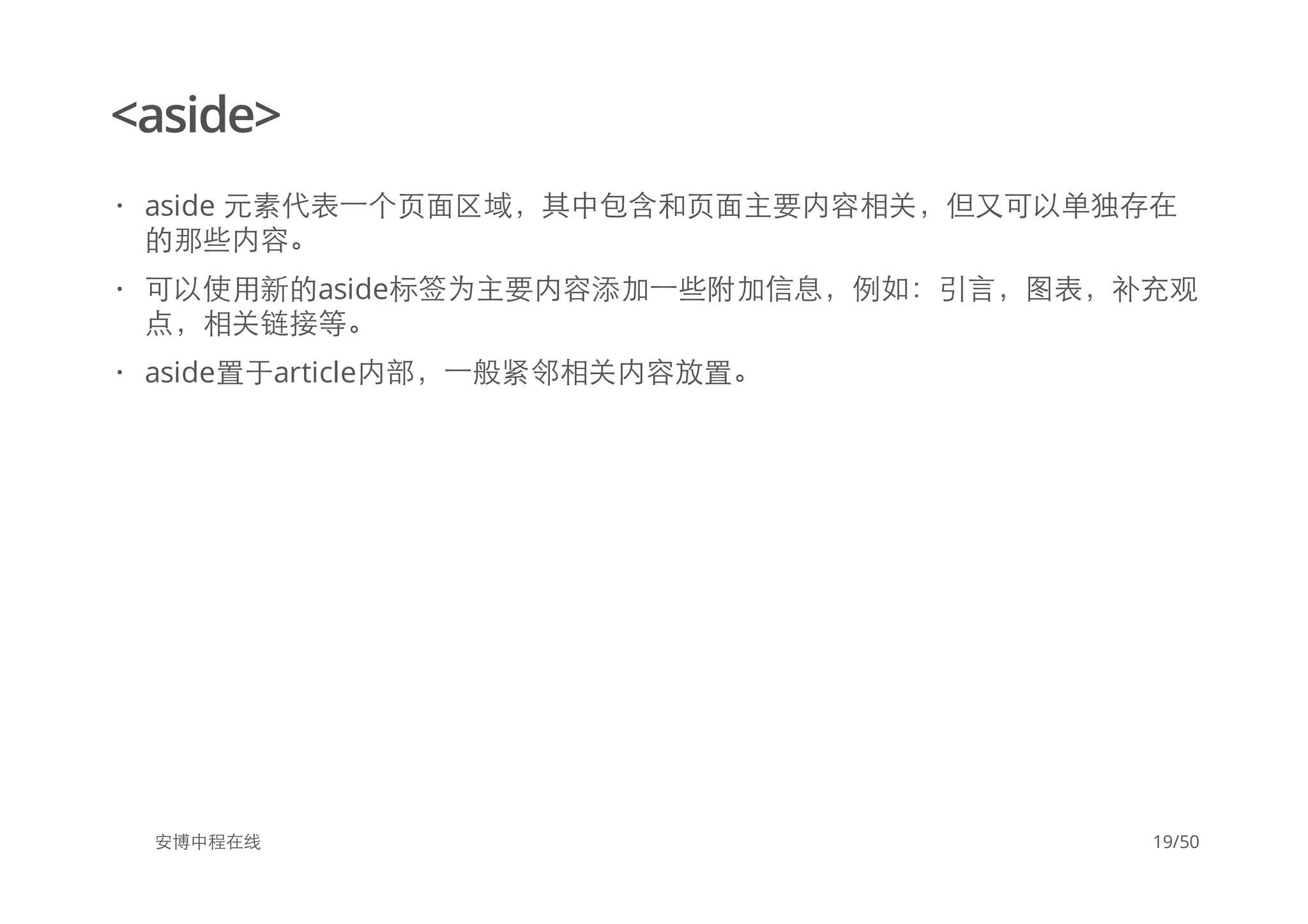 <aside>
安博中程在线
aside 元素代表一个页面区域，其中包含和页面主要内容相关，但又可以单独存在
的那些内容。
可以使用新的aside标签为主要内容添加一些附加信息，例如：引言，图表，补充观
点，相关链接等。
aside置于article内部，一般紧邻相关内容放置。
·
·
·
19/50
 