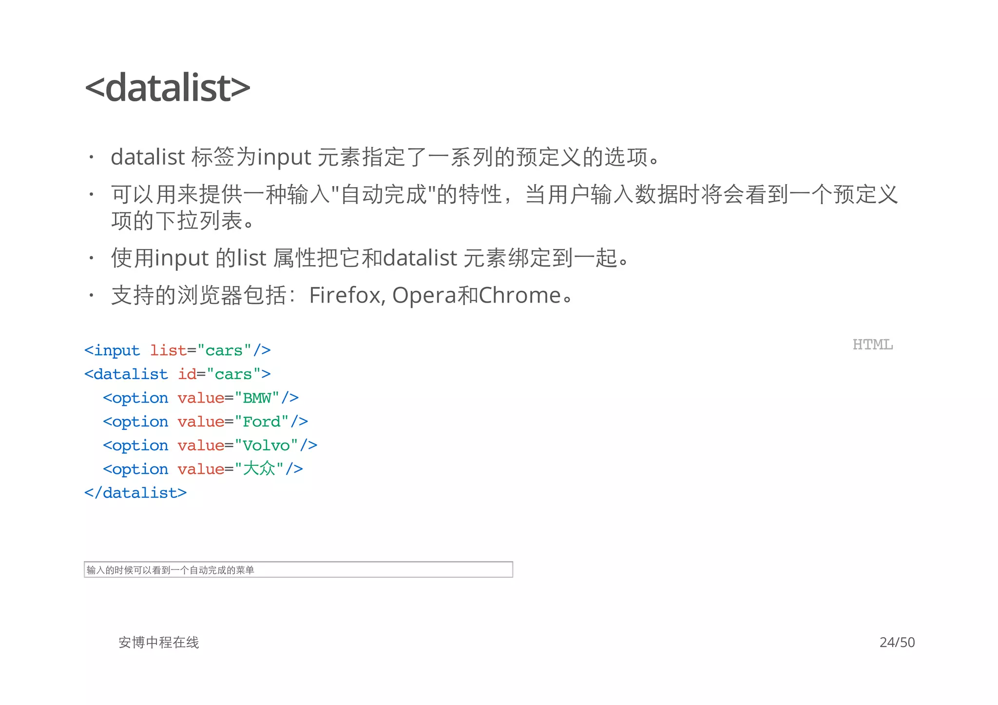 <datalist>
输入的时候可以看到一个自动完成的菜单
安博中程在线
datalist 标签为input 元素指定了一系列的预定义的选项。
可以用来提供一种输入"自动完成"的特性，当用户输入数据时将会看到一个预定义
项的下拉列表。
使用input 的list 属性把它和datalist 元素绑定到一起。
支持的浏览器包括：Firefox, Opera和Chrome。
·
·
·
·
<inputlist="cars"/>
<datalistid="cars">
<optionvalue="BMW"/>
<optionvalue="Ford"/>
<optionvalue="Volvo"/>
<optionvalue="大众"/>
</datalist>
HTML
24/50
 