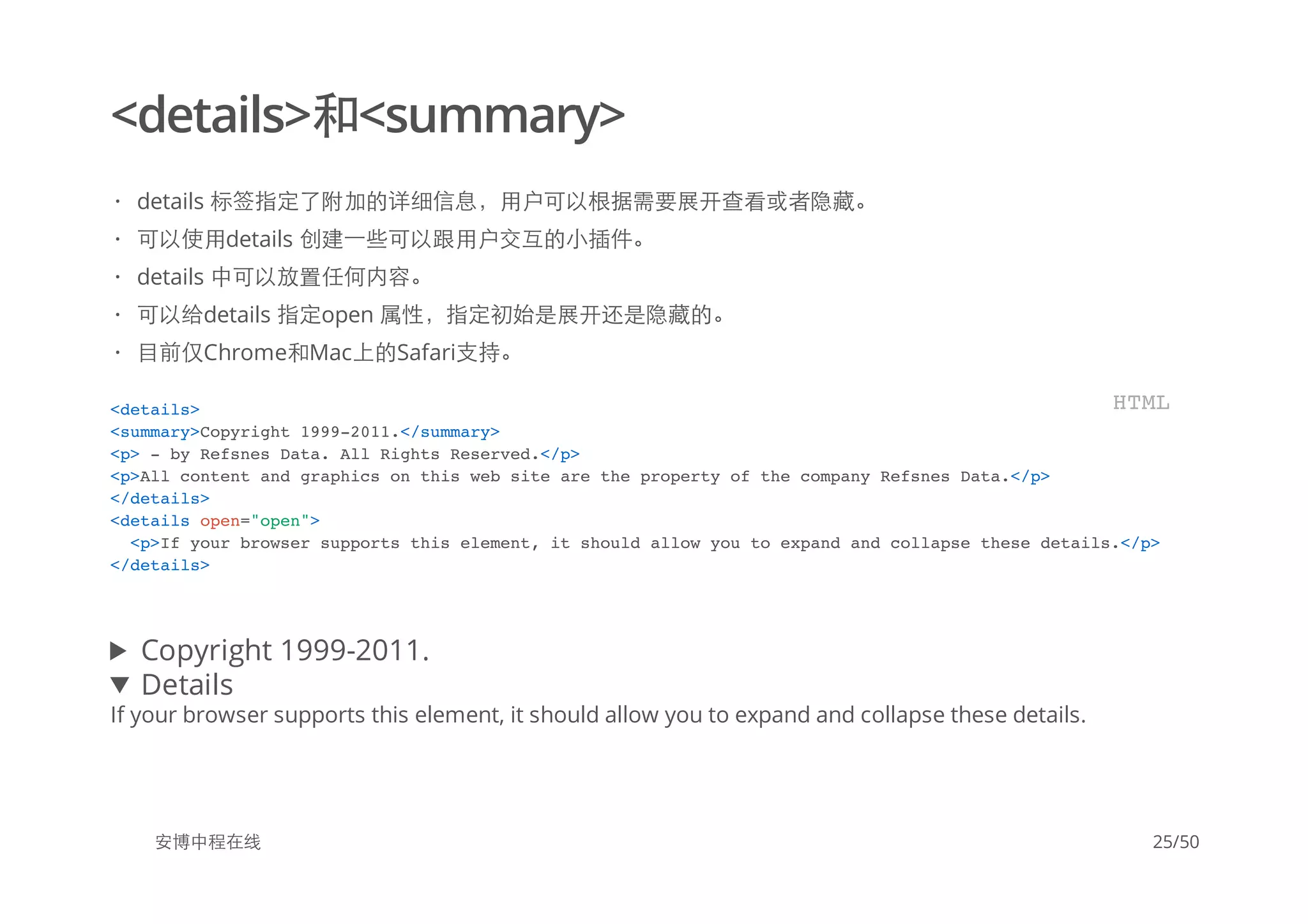 <details>和<summary>
Copyright 1999-2011.
Details
If your browser supports this element, it should allow you to expand and collapse these details.
安博中程在线
details 标签指定了附加的详细信息，用户可以根据需要展开查看或者隐藏。
可以使用details 创建一些可以跟用户交互的小插件。
details 中可以放置任何内容。
可以给details 指定open 属性，指定初始是展开还是隐藏的。
目前仅Chrome和Mac上的Safari支持。
·
·
·
·
·
<details>
<summary>Copyright 1999-2011.</summary>
<p> - by Refsnes Data. All Rights Reserved.</p>
<p>All content and graphics on this web site are the property of the company Refsnes Data.</p>
</details>
<details open="open">
<p>If your browser supports this element, it should allow you to expand and collapse these details.</p>
</details>
HTML
25/50
 