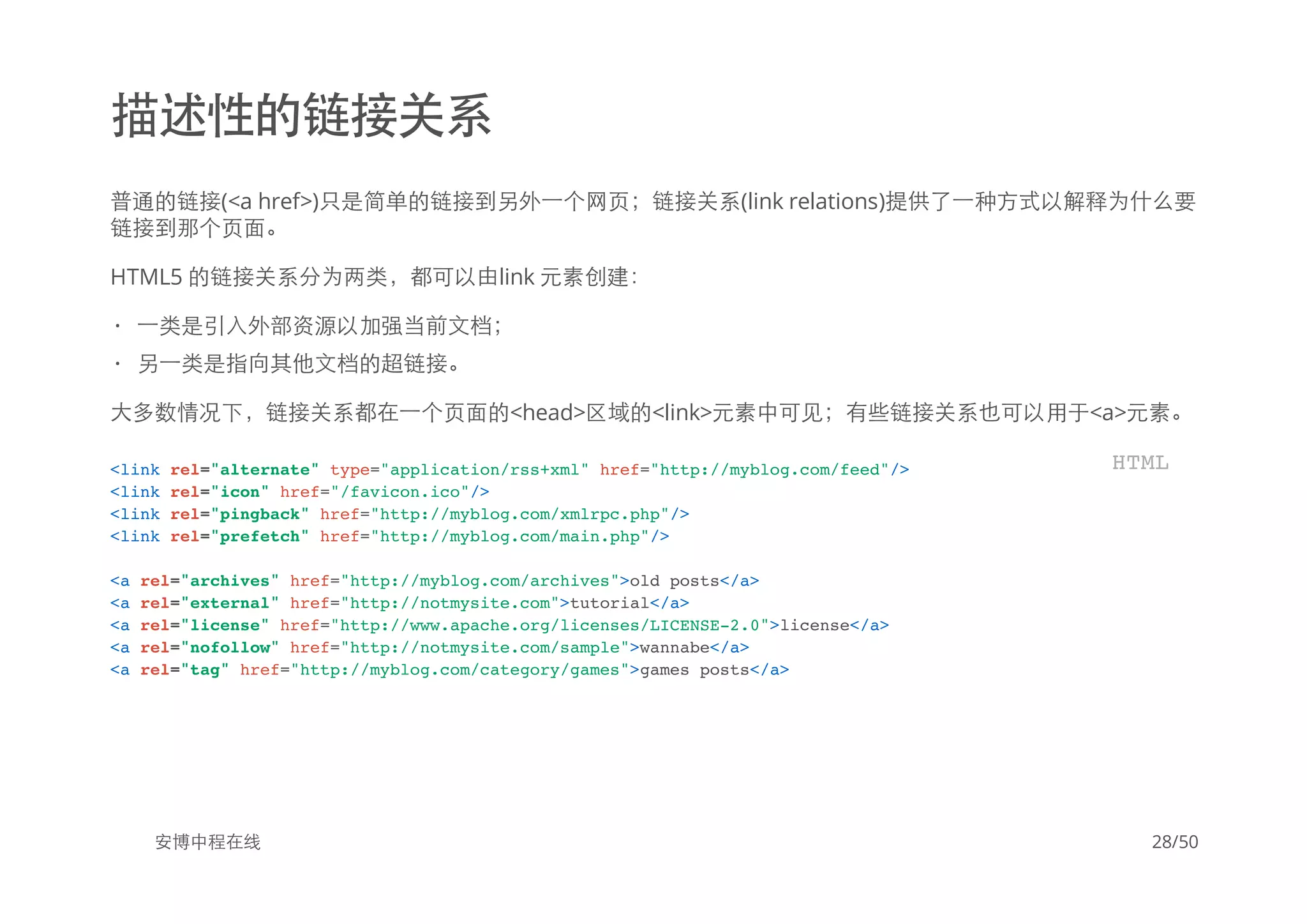 描述性的链接关系
普通的链接(<a href>)只是简单的链接到另外一个网页；链接关系(link relations)提供了一种方式以解释为什么要
链接到那个页面。
HTML5 的链接关系分为两类，都可以由link 元素创建：
大多数情况下，链接关系都在一个页面的<head>区域的<link>元素中可见；有些链接关系也可以用于<a>元素。
安博中程在线
一类是引入外部资源以加强当前文档；
另一类是指向其他文档的超链接。
·
·
<link rel="alternate" type="application/rss+xml" href="http://myblog.com/feed"/>
<link rel="icon" href="/favicon.ico"/>
<link rel="pingback" href="http://myblog.com/xmlrpc.php"/>
<link rel="prefetch" href="http://myblog.com/main.php"/>
<a rel="archives" href="http://myblog.com/archives">old posts</a>
<a rel="external" href="http://notmysite.com">tutorial</a>
<a rel="license" href="http://www.apache.org/licenses/LICENSE-2.0">license</a>
<a rel="nofollow" href="http://notmysite.com/sample">wannabe</a>
<a rel="tag" href="http://myblog.com/category/games">games posts</a>
HTML
28/50
 