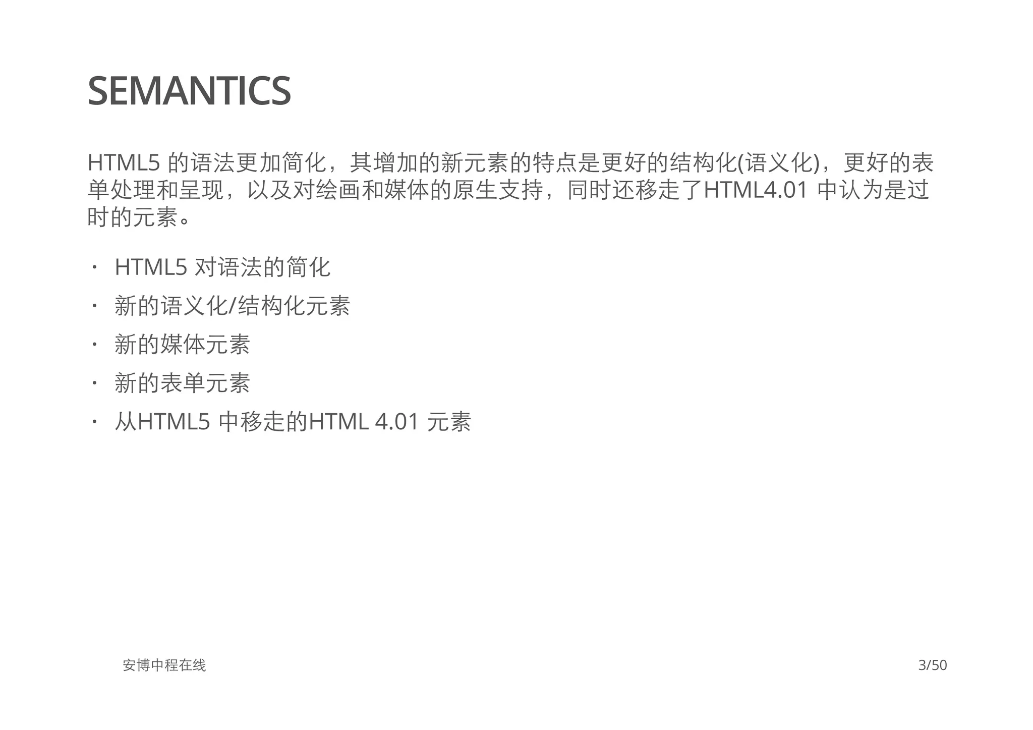SEMANTICS
HTML5 的语法更加简化，其增加的新元素的特点是更好的结构化(语义化)，更好的表
单处理和呈现，以及对绘画和媒体的原生支持，同时还移走了HTML4.01 中认为是过
时的元素。
安博中程在线
HTML5 对语法的简化
新的语义化/结构化元素
新的媒体元素
新的表单元素
从HTML5 中移走的HTML 4.01 元素
·
·
·
·
·
3/50
 