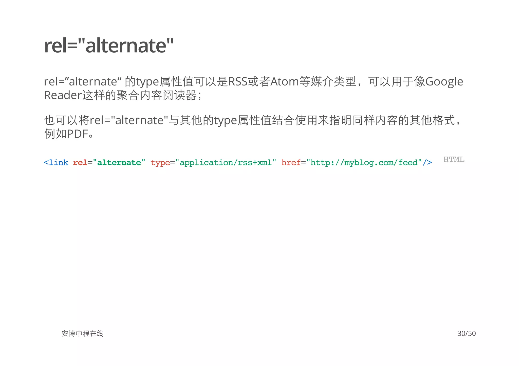 rel="alternate"
rel=”alternate“ 的type属性值可以是RSS或者Atom等媒介类型，可以用于像Google
Reader这样的聚合内容阅读器；
也可以将rel="alternate"与其他的type属性值结合使用来指明同样内容的其他格式，
例如PDF。
安博中程在线
<linkrel="alternate"type="application/rss+xml"href="http://myblog.com/feed"/> HTML
30/50
 