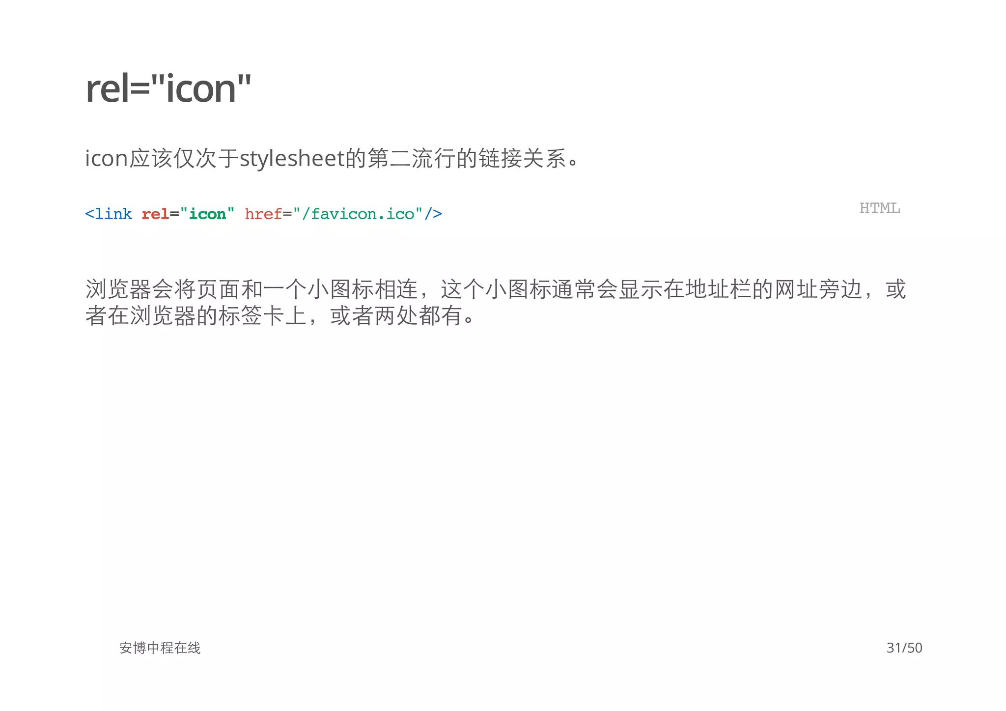 rel="icon"
icon应该仅次于stylesheet的第二流行的链接关系。
浏览器会将页面和一个小图标相连，这个小图标通常会显示在地址栏的网址旁边，或
者在浏览器的标签卡上，或者两处都有。
安博中程在线
<linkrel="icon"href="/favicon.ico"/> HTML
31/50
 
