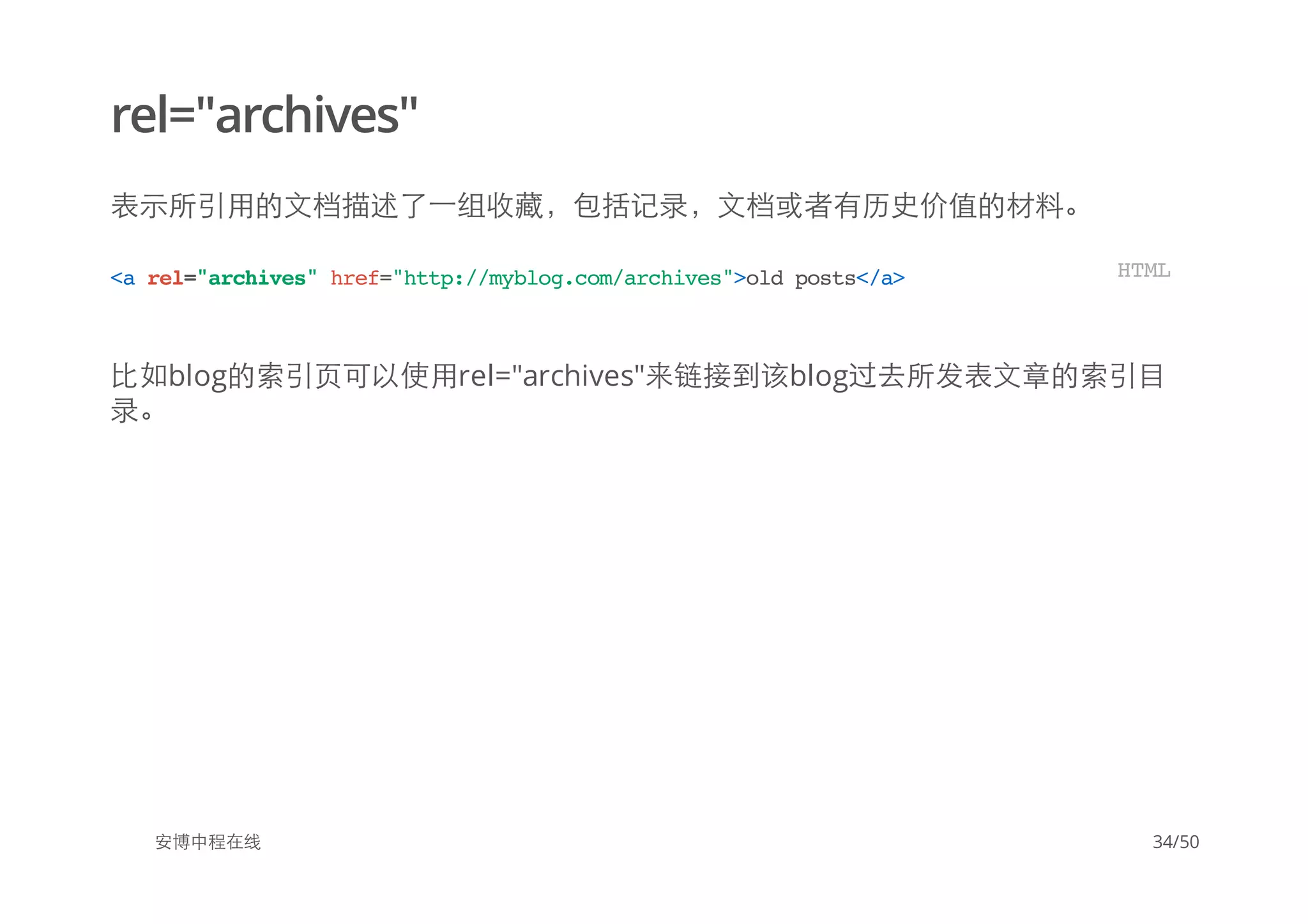 rel="archives"
表示所引用的文档描述了一组收藏，包括记录，文档或者有历史价值的材料。
比如blog的索引页可以使用rel="archives"来链接到该blog过去所发表文章的索引目
录。
安博中程在线
<arel="archives"href="http://myblog.com/archives">oldposts</a> HTML
34/50
 