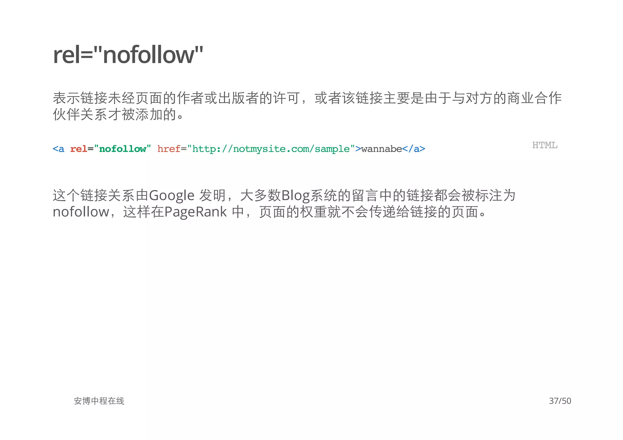 rel="nofollow"
表示链接未经页面的作者或出版者的许可，或者该链接主要是由于与对方的商业合作
伙伴关系才被添加的。
这个链接关系由Google 发明，大多数Blog系统的留言中的链接都会被标注为
nofollow，这样在PageRank 中，页面的权重就不会传递给链接的页面。
安博中程在线
<arel="nofollow"href="http://notmysite.com/sample">wannabe</a> HTML
37/50
 