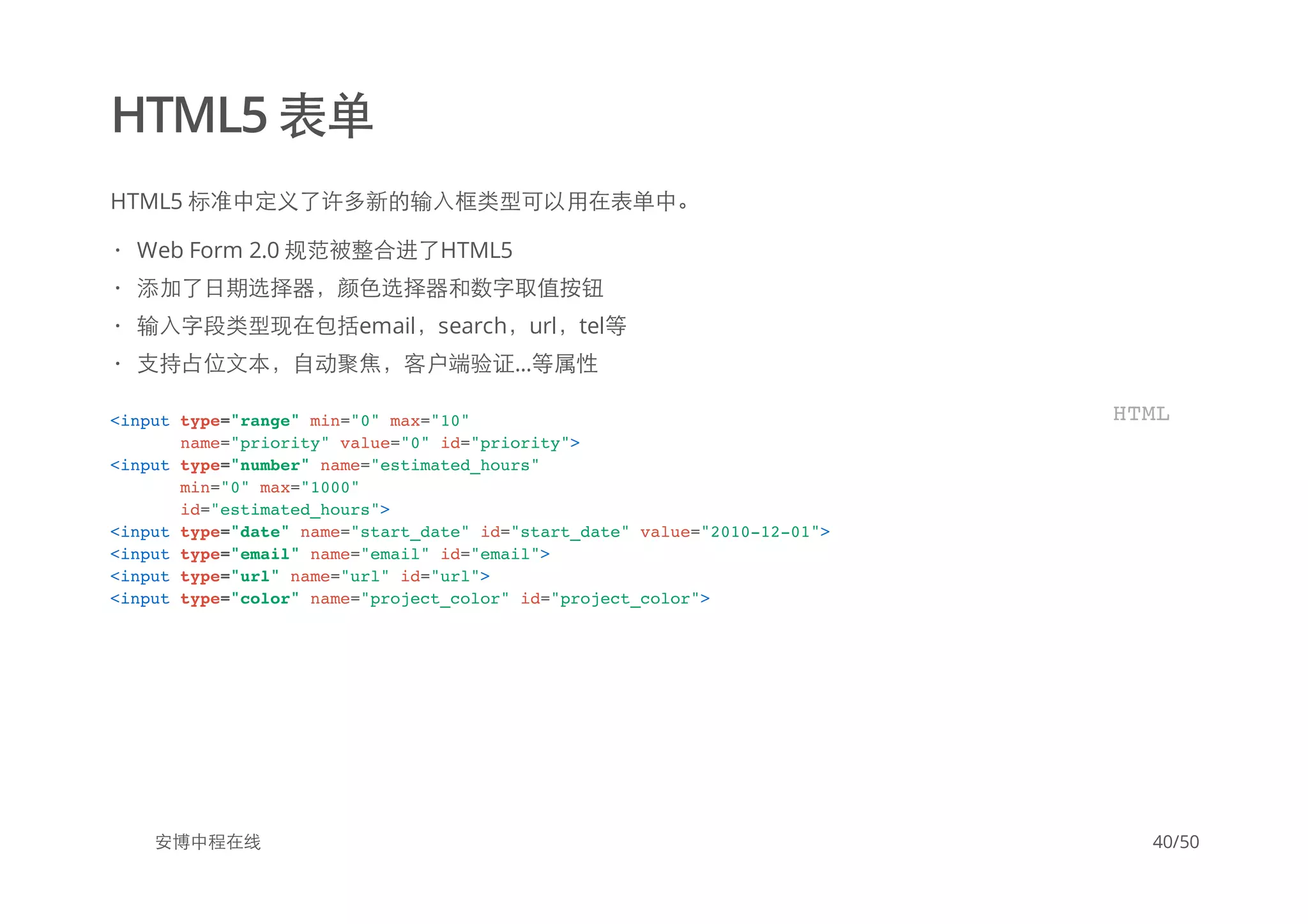 HTML5 表单
HTML5 标准中定义了许多新的输入框类型可以用在表单中。
安博中程在线
Web Form 2.0 规范被整合进了HTML5
添加了日期选择器，颜色选择器和数字取值按钮
输入字段类型现在包括email，search，url，tel等
支持占位文本，自动聚焦，客户端验证...等属性
·
·
·
·
<input type="range" min="0" max="10"
name="priority" value="0" id="priority">
<input type="number" name="estimated_hours"
min="0" max="1000"
id="estimated_hours">
<input type="date" name="start_date" id="start_date" value="2010-12-01">
<input type="email" name="email" id="email">
<input type="url" name="url" id="url">
<input type="color" name="project_color" id="project_color">
HTML
40/50
 