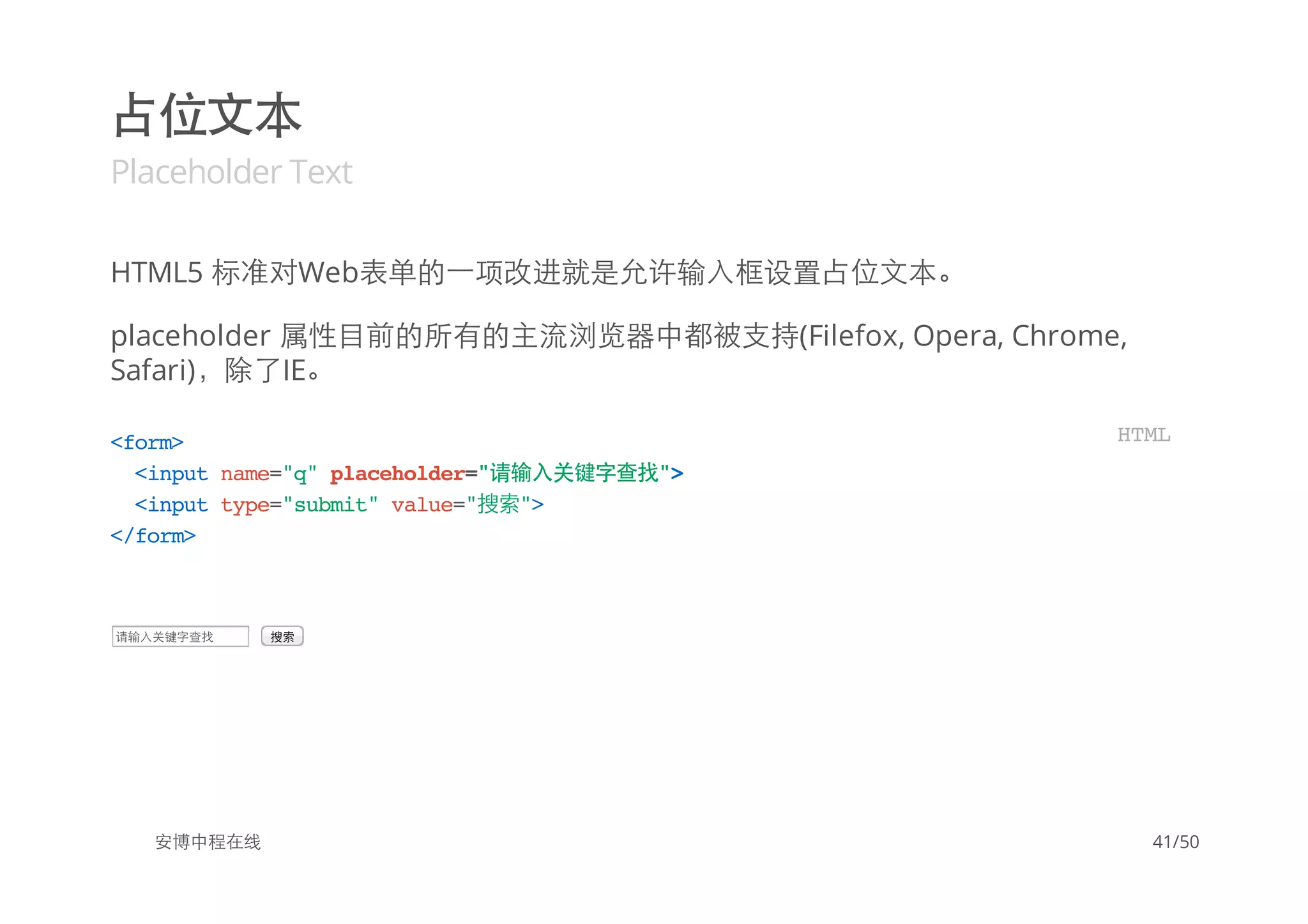 占位文本
Placeholder Text
HTML5 标准对Web表单的一项改进就是允许输入框设置占位文本。
placeholder 属性目前的所有的主流浏览器中都被支持(Filefox, Opera, Chrome,
Safari)，除了IE。
请输入关键字查找 搜索
安博中程在线
<form>
<inputname="q"placeholder="请输入关键字查找">
<inputtype="submit"value="搜索">
</form>
HTML
41/50
 