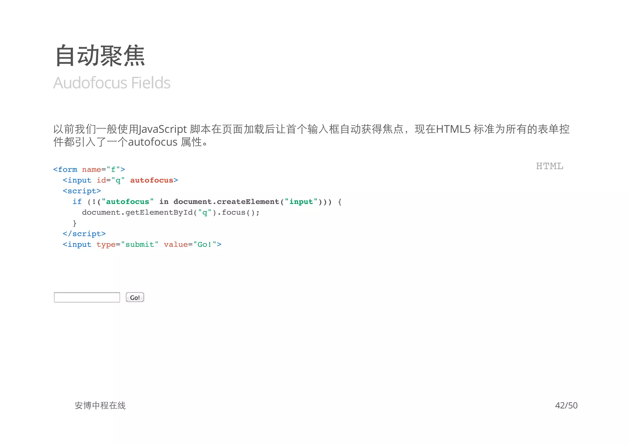 自动聚焦
Audofocus Fields
以前我们一般使用JavaScript 脚本在页面加载后让首个输入框自动获得焦点，现在HTML5 标准为所有的表单控
件都引入了一个autofocus 属性。
Go!
安博中程在线
<form name="f">
<input id="q" autofocus>
<script>
if (!("autofocus" in document.createElement("input"))) {
document.getElementById("q").focus();
}
</script>
<input type="submit" value="Go!">
HTML
42/50
 