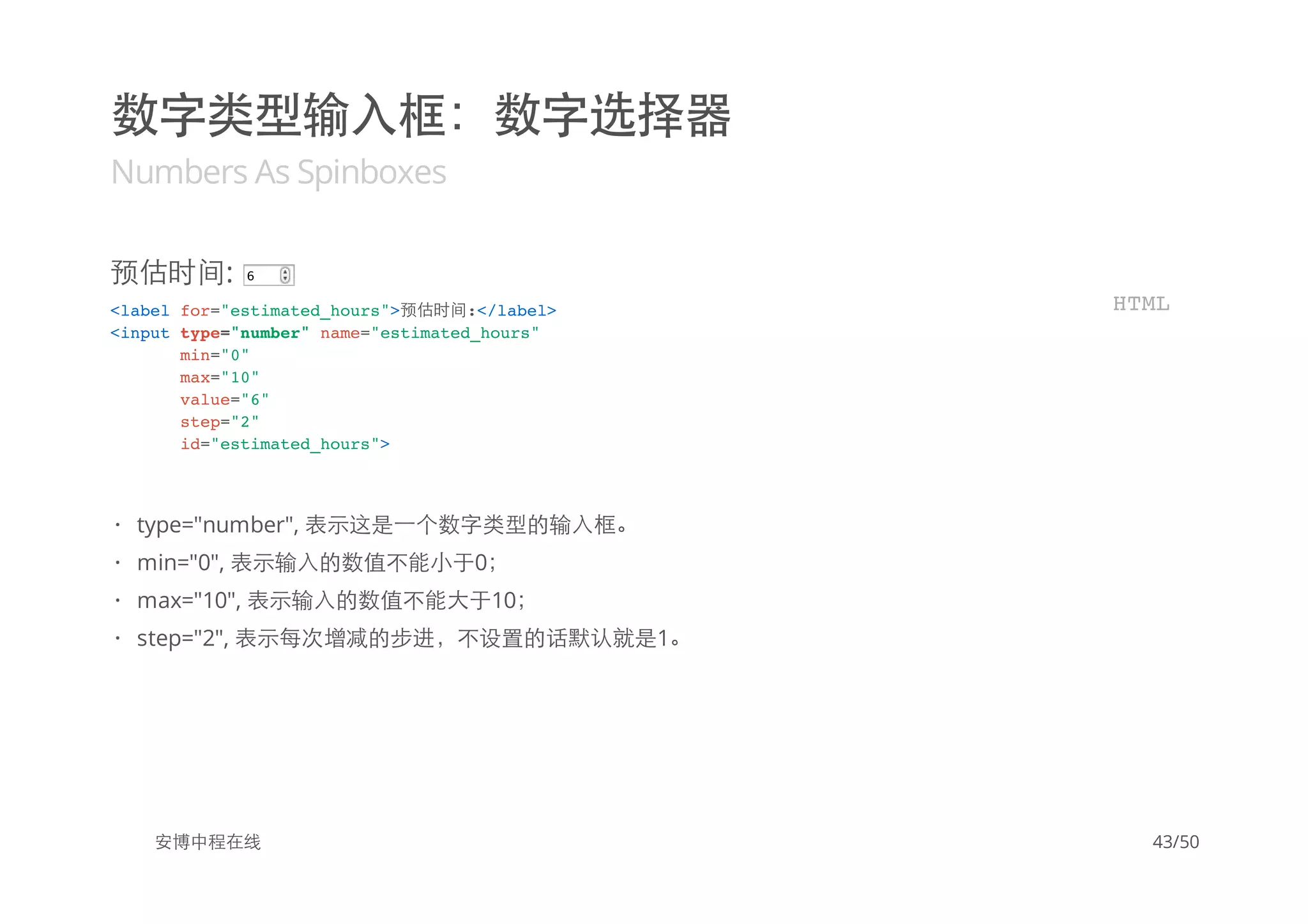 数字类型输入框：数字选择器
Numbers As Spinboxes
预估时间: 6
安博中程在线
<label for="estimated_hours">预估时间:</label>
<input type="number" name="estimated_hours"
min="0"
max="10"
value="6"
step="2"
id="estimated_hours">
HTML
type="number", 表示这是一个数字类型的输入框。
min="0", 表示输入的数值不能小于0；
max="10", 表示输入的数值不能大于10；
step="2", 表示每次增减的步进，不设置的话默认就是1。
·
·
·
·
43/50
 