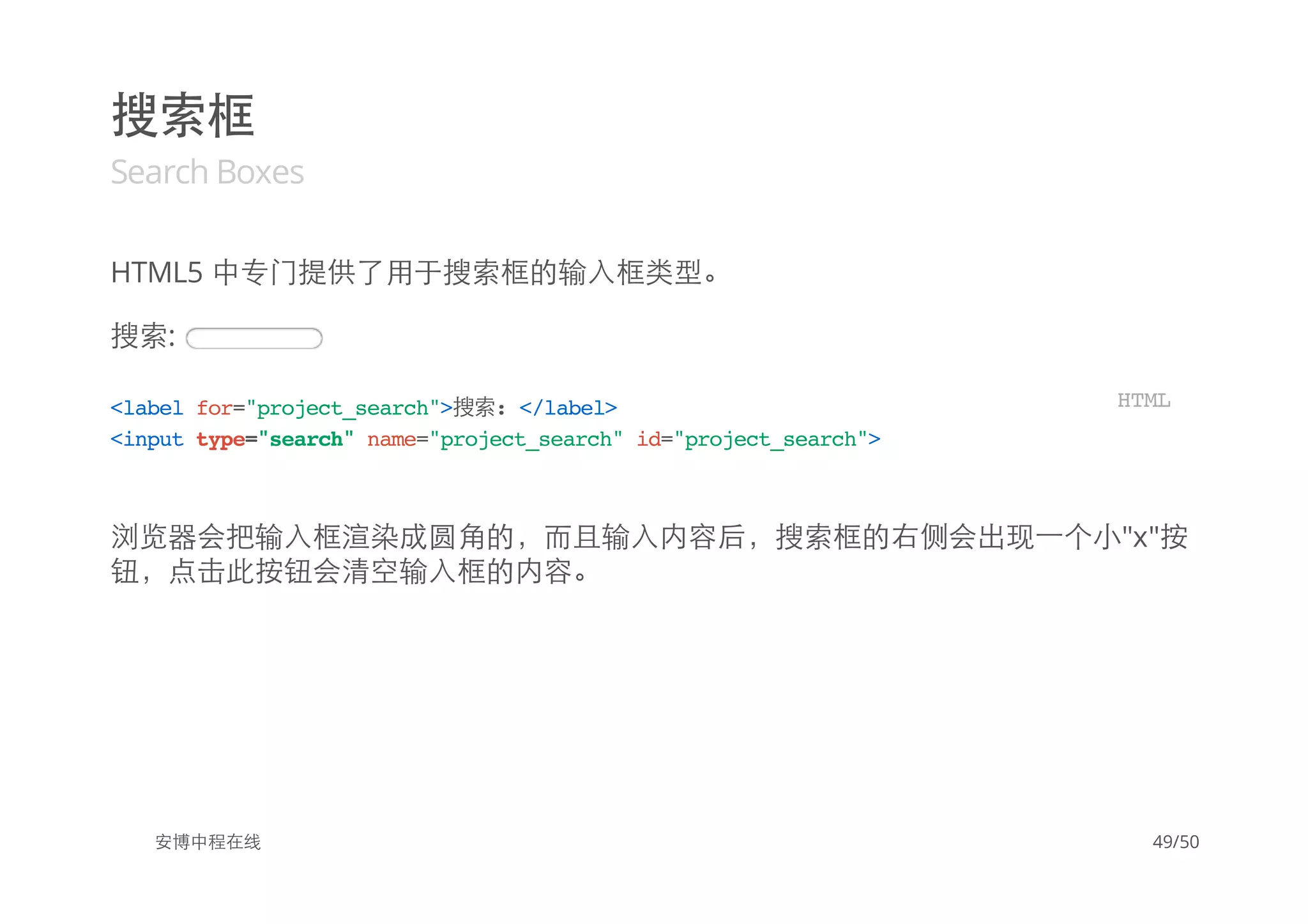 搜索框
Search Boxes
HTML5 中专门提供了用于搜索框的输入框类型。
搜索:
浏览器会把输入框渲染成圆角的，而且输入内容后，搜索框的右侧会出现一个小"x"按
钮，点击此按钮会清空输入框的内容。
安博中程在线
<labelfor="project_search">搜索:</label>
<inputtype="search"name="project_search"id="project_search">
HTML
49/50
 