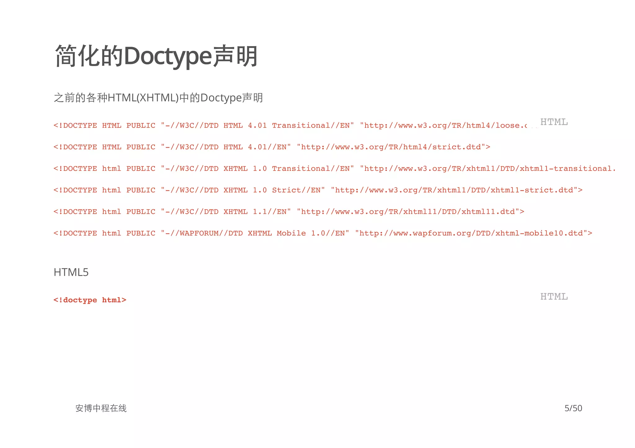 简化的Doctype声明
之前的各种HTML(XHTML)中的Doctype声明
HTML5
安博中程在线
<!DOCTYPE HTML PUBLIC "-//W3C//DTD HTML 4.01 Transitional//EN" "http://www.w3.org/TR/html4/loose.dtd">
<!DOCTYPE HTML PUBLIC "-//W3C//DTD HTML 4.01//EN" "http://www.w3.org/TR/html4/strict.dtd">
<!DOCTYPE html PUBLIC "-//W3C//DTD XHTML 1.0 Transitional//EN" "http://www.w3.org/TR/xhtml1/DTD/xhtml1-transitional.dtd"
<!DOCTYPE html PUBLIC "-//W3C//DTD XHTML 1.0 Strict//EN" "http://www.w3.org/TR/xhtml1/DTD/xhtml1-strict.dtd">
<!DOCTYPE html PUBLIC "-//W3C//DTD XHTML 1.1//EN" "http://www.w3.org/TR/xhtml11/DTD/xhtml11.dtd">
<!DOCTYPE html PUBLIC "-//WAPFORUM//DTD XHTML Mobile 1.0//EN" "http://www.wapforum.org/DTD/xhtml-mobile10.dtd">
HTML
<!doctype html> HTML
5/50
 