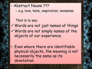 • Abstract Nouns ???
– e.g. love, hate, inspiration, nonsense
That is to say:
Words are not just names of things
Words are not simply names of the
objects of our experience.
• Even where there are identifiable
physical objects, the meaning is not
necessarily the same as its
denotation.
 