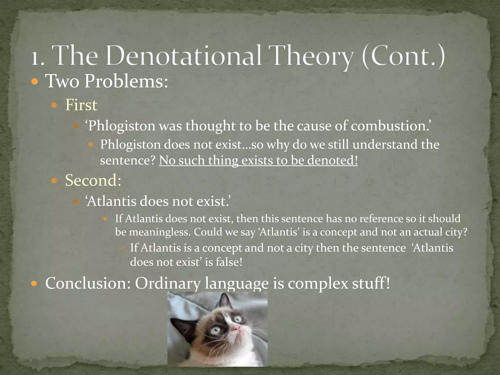  Two Problems:
 First
 ‘Phlogiston was thought to be the cause of combustion.’
 Phlogiston does not exist…so why do we still understand the

sentence? No such thing exists to be denoted!

 Second:
 ‘Atlantis does not exist.’
 If Atlantis does not exist, then this sentence has no reference so it should

be meaningless. Could we say ‘Atlantis’ is a concept and not an actual city?
 If Atlantis is a concept and not a city then the sentence ‘Atlantis

does not exist’ is false!

 Conclusion: Ordinary language is complex stuff!

 