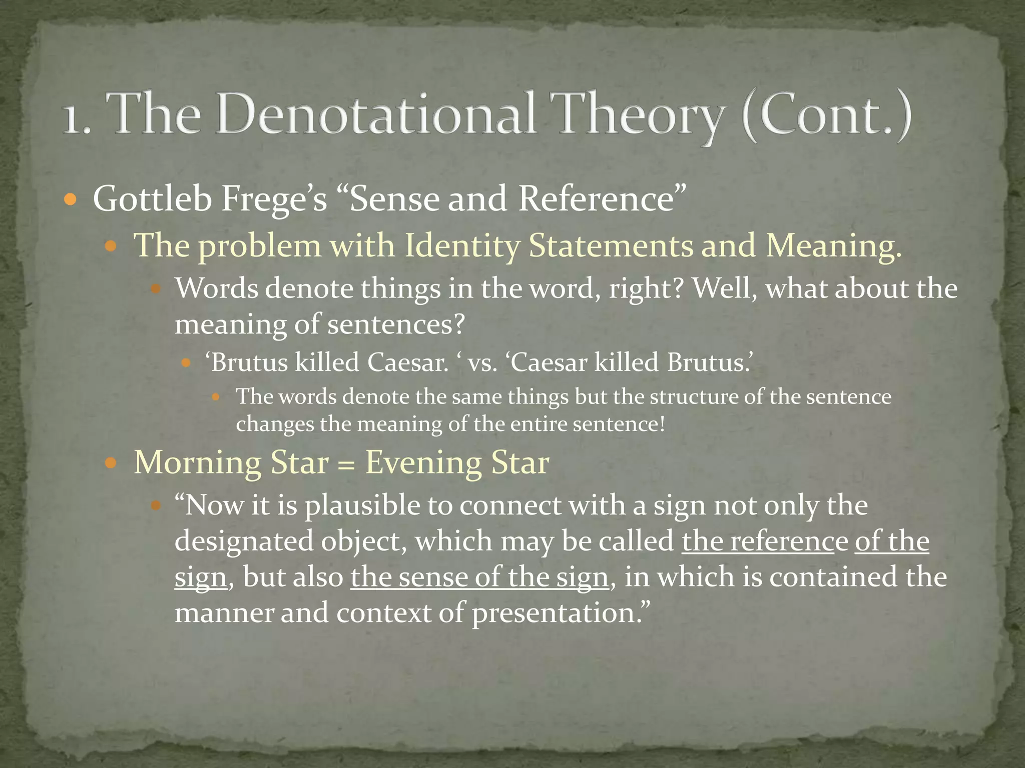  Gottleb Frege’s “Sense and Reference”
 The problem with Identity Statements and Meaning.
 Words denote things in the word, right? Well, what about the
meaning of sentences?
 ‘Brutus killed Caesar. ‘ vs. ‘Caesar killed Brutus.’
 The words denote the same things but the structure of the sentence
changes the meaning of the entire sentence!

 Morning Star = Evening Star
 “Now it is plausible to connect with a sign not only the
designated object, which may be called the reference of the
sign, but also the sense of the sign, in which is contained the
manner and context of presentation.”

 
