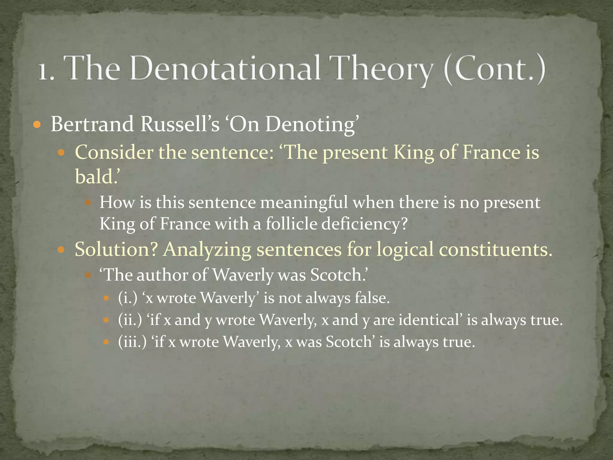  Bertrand Russell’s ‘On Denoting’
 Consider the sentence: ‘The present King of France is

bald.’
 How is this sentence meaningful when there is no present

King of France with a follicle deficiency?
 Solution? Analyzing sentences for logical constituents.
 ‘The author of Waverly was Scotch.’
 (i.) ‘x wrote Waverly’ is not always false.
 (ii.) ‘if x and y wrote Waverly, x and y are identical’ is always true.
 (iii.) ‘if x wrote Waverly, x was Scotch’ is always true.

 