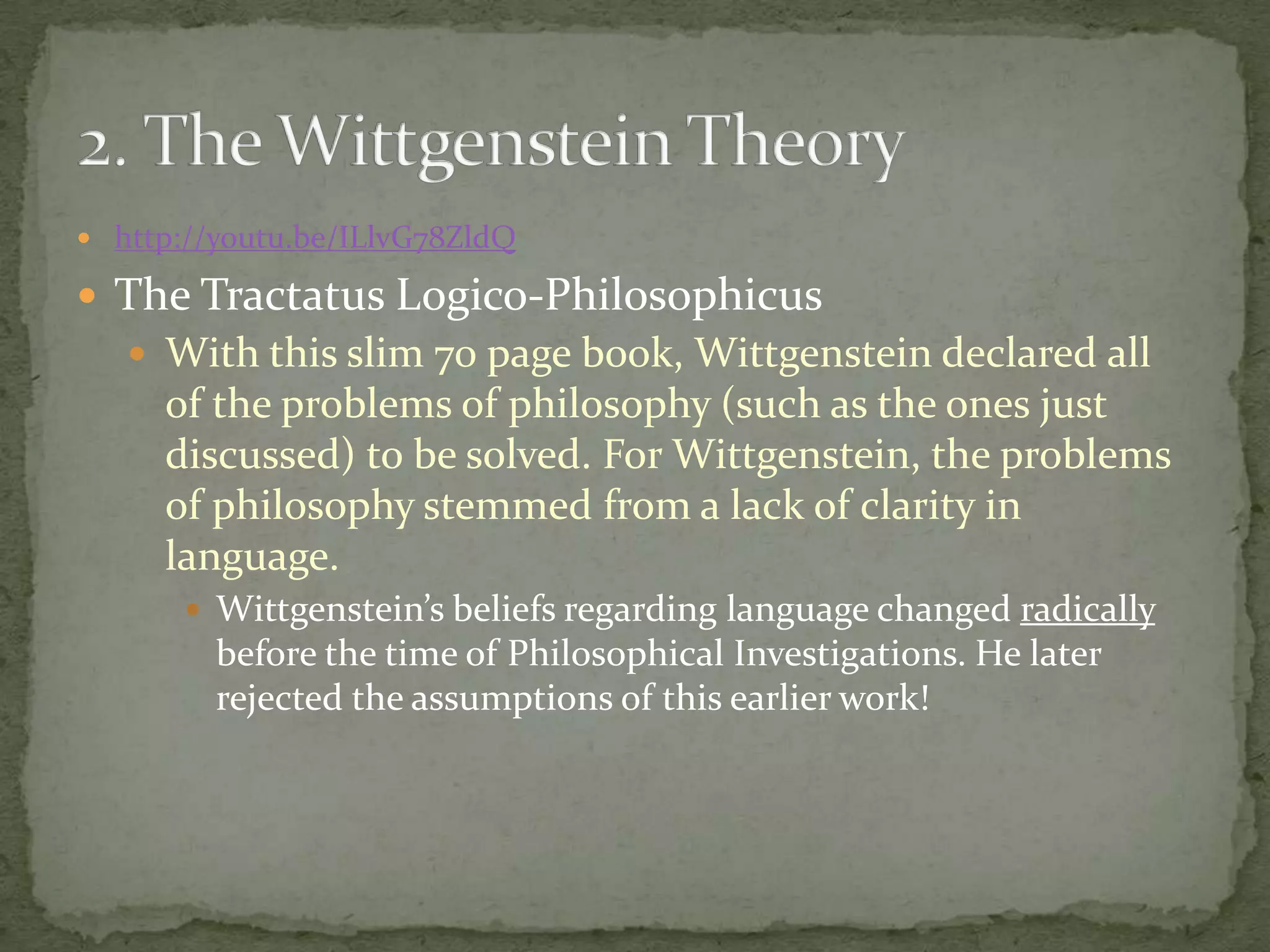  http://youtu.be/ILlvG78ZldQ

 The Tractatus Logico-Philosophicus
 With this slim 70 page book, Wittgenstein declared all

of the problems of philosophy (such as the ones just
discussed) to be solved. For Wittgenstein, the problems
of philosophy stemmed from a lack of clarity in
language.
 Wittgenstein’s beliefs regarding language changed radically

before the time of Philosophical Investigations. He later
rejected the assumptions of this earlier work!

 