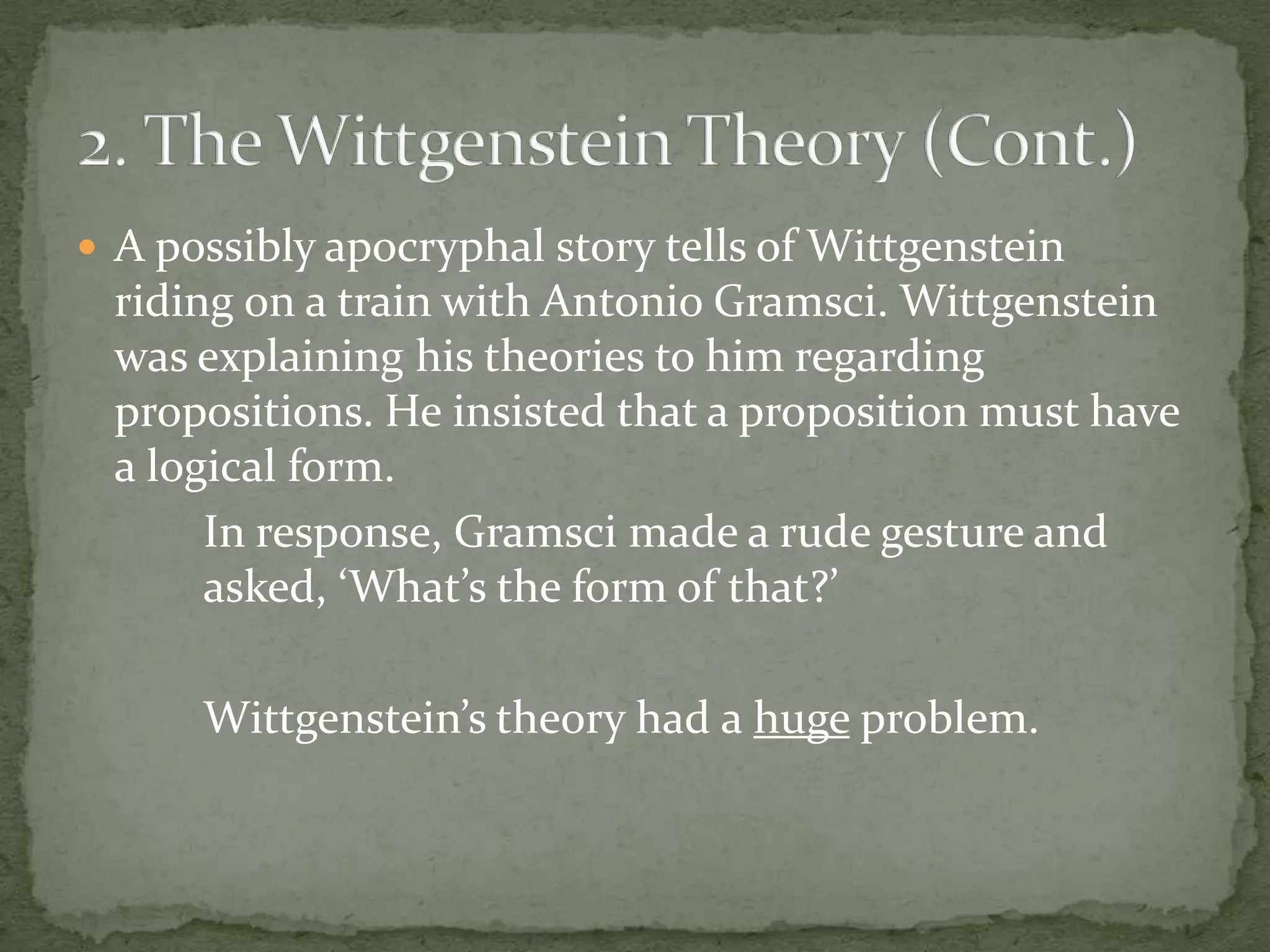  A possibly apocryphal story tells of Wittgenstein

riding on a train with Antonio Gramsci. Wittgenstein
was explaining his theories to him regarding
propositions. He insisted that a proposition must have
a logical form.
In response, Gramsci made a rude gesture and
asked, ‘What’s the form of that?’
Wittgenstein’s theory had a huge problem.

 