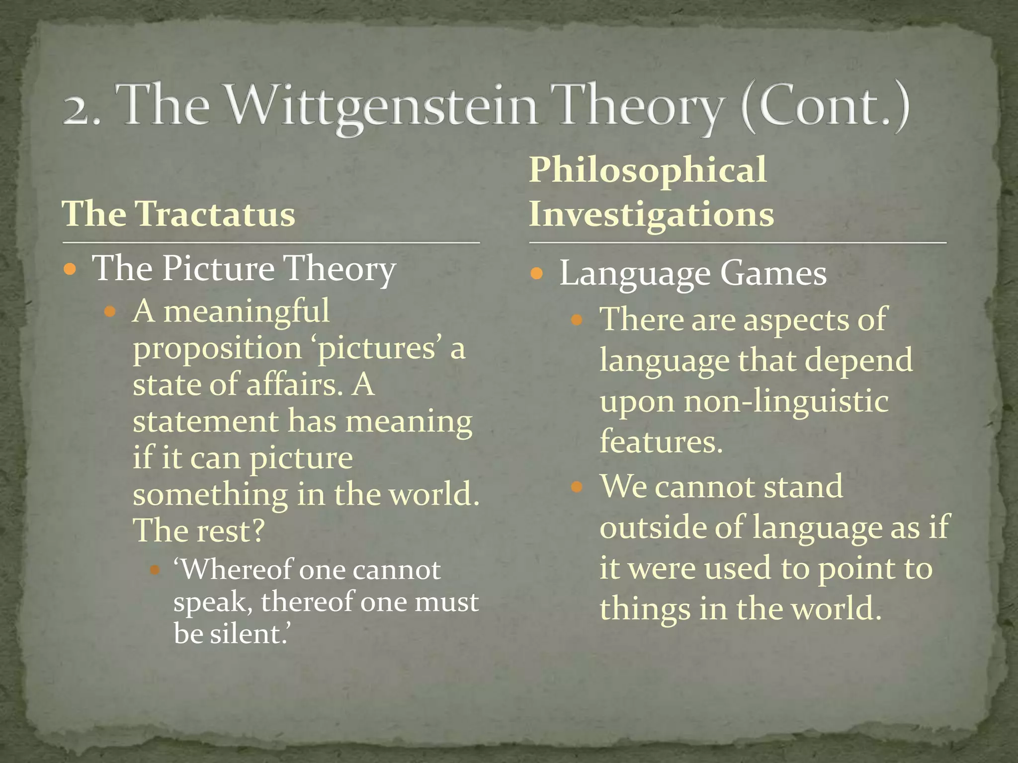 The Tractatus
 The Picture Theory
 A meaningful

proposition ‘pictures’ a
state of affairs. A
statement has meaning
if it can picture
something in the world.
The rest?
 ‘Whereof one cannot

speak, thereof one must
be silent.’

Philosophical
Investigations
 Language Games
 There are aspects of

language that depend
upon non-linguistic
features.
 We cannot stand
outside of language as if
it were used to point to
things in the world.

 