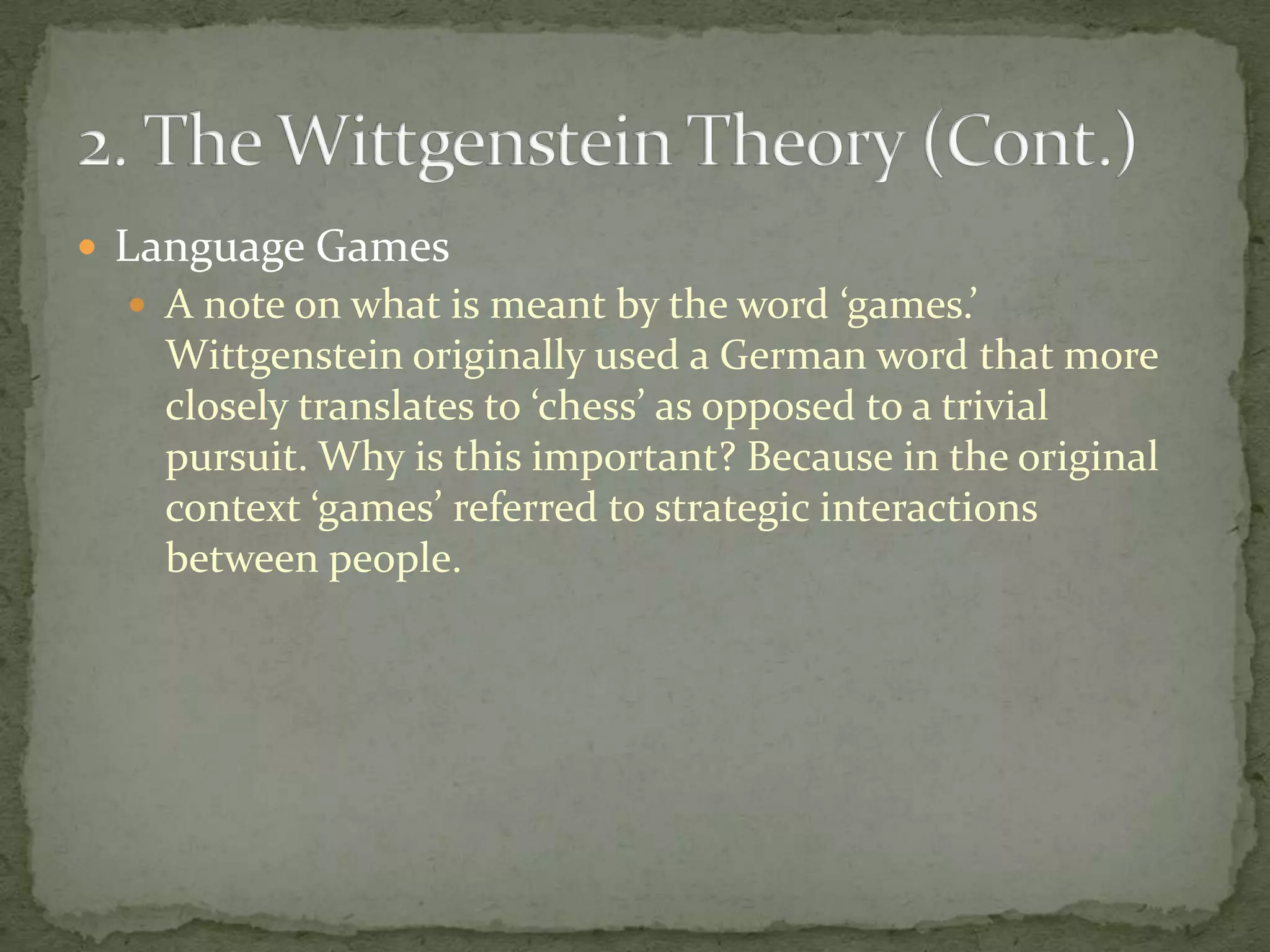  Language Games
 A note on what is meant by the word ‘games.’

Wittgenstein originally used a German word that more
closely translates to ‘chess’ as opposed to a trivial
pursuit. Why is this important? Because in the original
context ‘games’ referred to strategic interactions
between people.

 