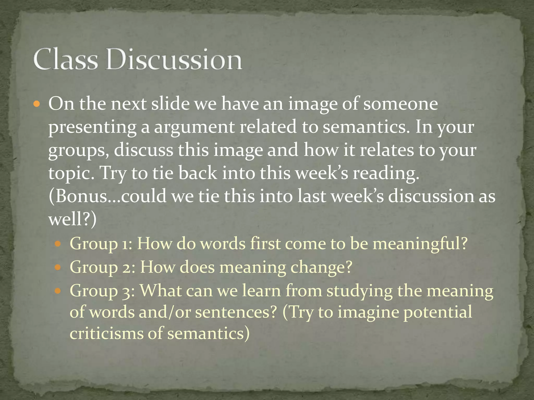  On the next slide we have an image of someone

presenting a argument related to semantics. In your
groups, discuss this image and how it relates to your
topic. Try to tie back into this week’s reading.
(Bonus…could we tie this into last week’s discussion as
well?)
 Group 1: How do words first come to be meaningful?
 Group 2: How does meaning change?
 Group 3: What can we learn from studying the meaning

of words and/or sentences? (Try to imagine potential
criticisms of semantics)

 