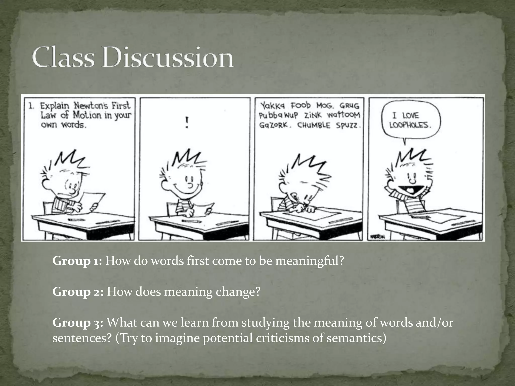 Group 1: How do words first come to be meaningful?
Group 2: How does meaning change?
Group 3: What can we learn from studying the meaning of words and/or
sentences? (Try to imagine potential criticisms of semantics)

 