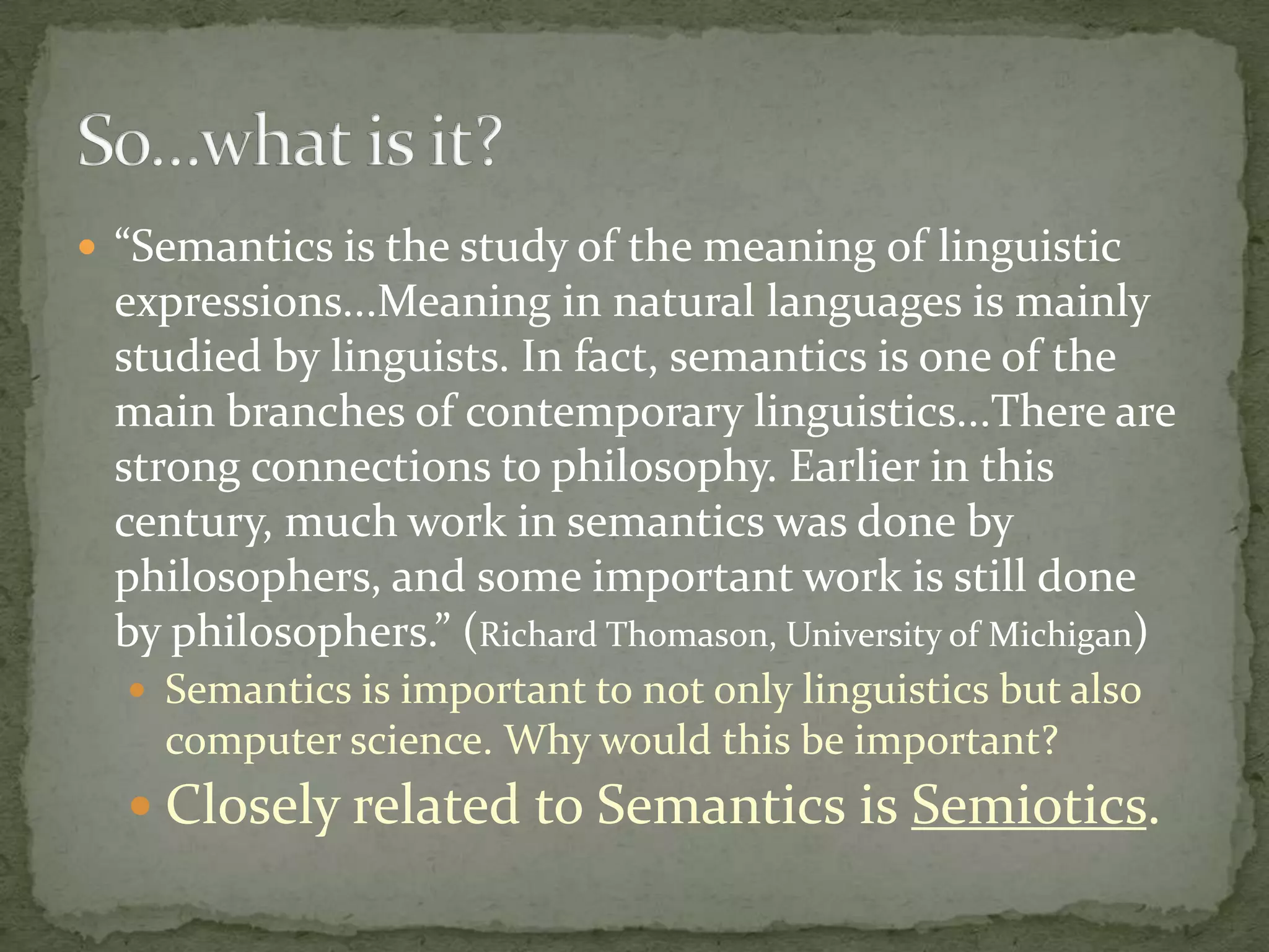  “Semantics is the study of the meaning of linguistic

expressions...Meaning in natural languages is mainly
studied by linguists. In fact, semantics is one of the
main branches of contemporary linguistics...There are
strong connections to philosophy. Earlier in this
century, much work in semantics was done by
philosophers, and some important work is still done
by philosophers.” (Richard Thomason, University of Michigan)
 Semantics is important to not only linguistics but also

computer science. Why would this be important?

 Closely related to Semantics is Semiotics.

 