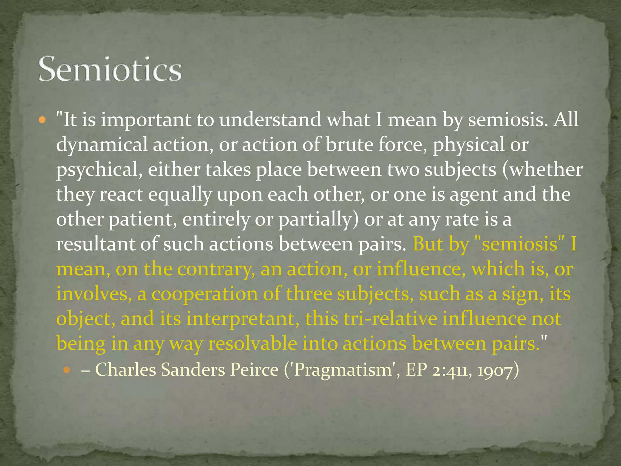  "It is important to understand what I mean by semiosis. All

dynamical action, or action of brute force, physical or
psychical, either takes place between two subjects (whether
they react equally upon each other, or one is agent and the
other patient, entirely or partially) or at any rate is a
resultant of such actions between pairs. But by "semiosis" I
mean, on the contrary, an action, or influence, which is, or
involves, a cooperation of three subjects, such as a sign, its
object, and its interpretant, this tri-relative influence not
being in any way resolvable into actions between pairs."
 – Charles Sanders Peirce ('Pragmatism', EP 2:411, 1907)

 