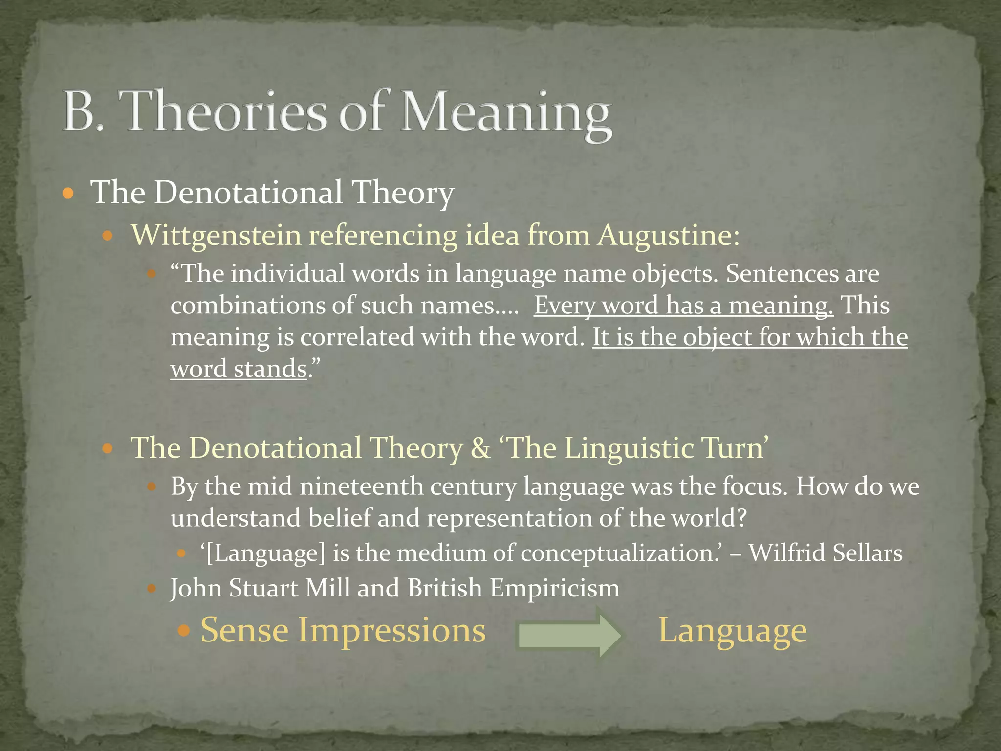  The Denotational Theory
 Wittgenstein referencing idea from Augustine:
 “The individual words in language name objects. Sentences are
combinations of such names…. Every word has a meaning. This
meaning is correlated with the word. It is the object for which the
word stands.”
 The Denotational Theory & ‘The Linguistic Turn’
 By the mid nineteenth century language was the focus. How do we
understand belief and representation of the world?
 ‘[Language] is the medium of conceptualization.’ – Wilfrid Sellars
 John Stuart Mill and British Empiricism

 Sense Impressions

Language

 