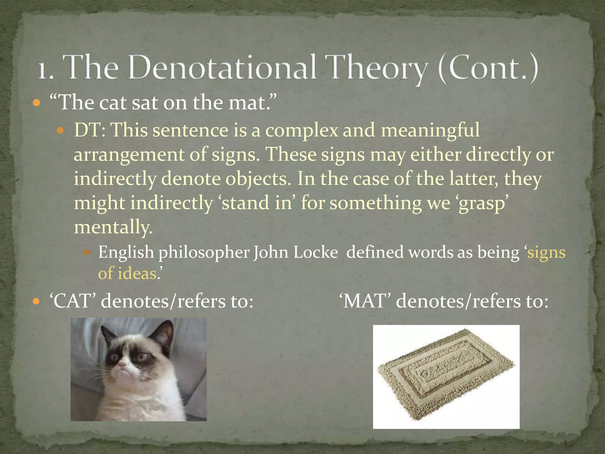  “The cat sat on the mat.”
 DT: This sentence is a complex and meaningful

arrangement of signs. These signs may either directly or
indirectly denote objects. In the case of the latter, they
might indirectly ‘stand in’ for something we ‘grasp’
mentally.
 English philosopher John Locke defined words as being ‘signs

of ideas.’
 ‘CAT’ denotes/refers to:

‘MAT’ denotes/refers to:

 