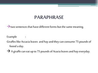 PARAPHRASE 
two sentences that have different forms but the same meaning. 
Example : 
Giraffes like Accacia leaves and hay and they can consume 75 pounds of 
foood a day. 
 A giraffe can eat up to 75 pounds of Acacia leaves and hay everyday. 
 