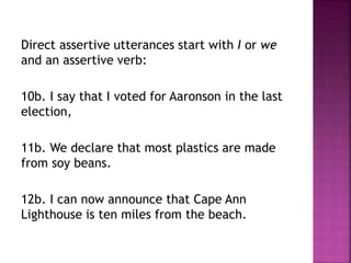 Direct assertive utterances start with I or we
and an assertive verb:
10b. I say that I voted for Aaronson in the last
election,
11b. We declare that most plastics are made
from soy beans.
12b. I can now announce that Cape Ann
Lighthouse is ten miles from the beach.
 