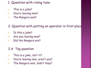 1. Question with rising tune
 This is a joke?
 You’re leaving now?
 The Rangers won?
2. Question with putting an operator in first place
 Is this a joke?
 Are you leaving now?
 Did the Rangers win?
2.A Tag question
 This is a joke, isn’t it?
 You’re leaving now, aren’t you?
 The Rangers won, didn’t they?
 