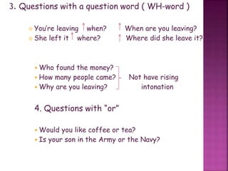 3. Questions with a question word ( WH-word )
 You’re leaving when? When are you leaving?
 She left it where? Where did she leave it?
 Who found the money?
 How many people came? Not have rising
 Why are you leaving? intonation
4. Questions with “or”
 Would you like coffee or tea?
 Is your son in the Army or the Navy?
 