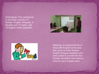 Participants: The participants
in the study included 15
Korean- English bilinguals, 5
females and 10 males, and
15 English native speakers.
Materials: A randomized list of
these 260 English words was
then given to three Korean-
English bilingual speakers who
were asked to provide the first
Korean translation that came to
mind for each English word.
 